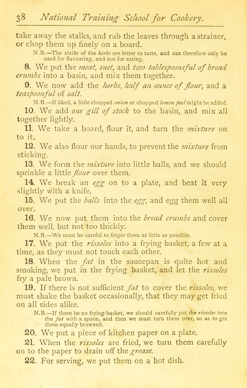 take away the stalks, and rub the leaves through a strainer, or chop them up finely on a board. N.B.—The stalks of the herbs are bitter to taste, and can therefore only be used for flavouring, and not for eating. 8. We put the meat, suet, and two tablespoons fid of bread crumbs into a basin, and mi.x them together. 9. We now add the herbs, half an ounce of flour, and a teaspoonfid of salt. N.B.—If liked, a little chopped onion or chopped lemon /«/might be added. 10. We add one gill of stock to the basin, and mix all together lightly. 11. We take a board, flour it, and turn the mixture on to it. 12. We also flour our hands, to prevent the mixture from sticking. 13. We form the mixture into little balls, and we should sprinkle a little flour over them. 14. We break an egg on to a plate, and beat it very slightly with a knife. 15. We put the balls into the egg, and egg them well all over. 16. We now put them into the bread crumbs and cover them well, but not too thickly. N.B.—We must be careful to finger them as little as possible. 17. We put the rissoles into a frying basket, a few at a time, as they must not touch each other. 18. When the fat in the saucepan is quite hot and smoking, we put in the frying basket, and let the rissoles fry a pale brown. 19. If there is not sufficient fat to cover the rissoles, we must shake the basket occasionally, that they may get fried on all sides alike. N.B.—If there be no frying-basket, we should carefully put the rissoles into the fat with a spoon, and then we must turn them over, so as to get them equally browned. 20. We put a piece of kitchen paper on a plate. 21. When the rissoles are fried, we turn them carefully on to the paper to drain off \X\q. grease. 22. For serving, we put them on a hot dish.