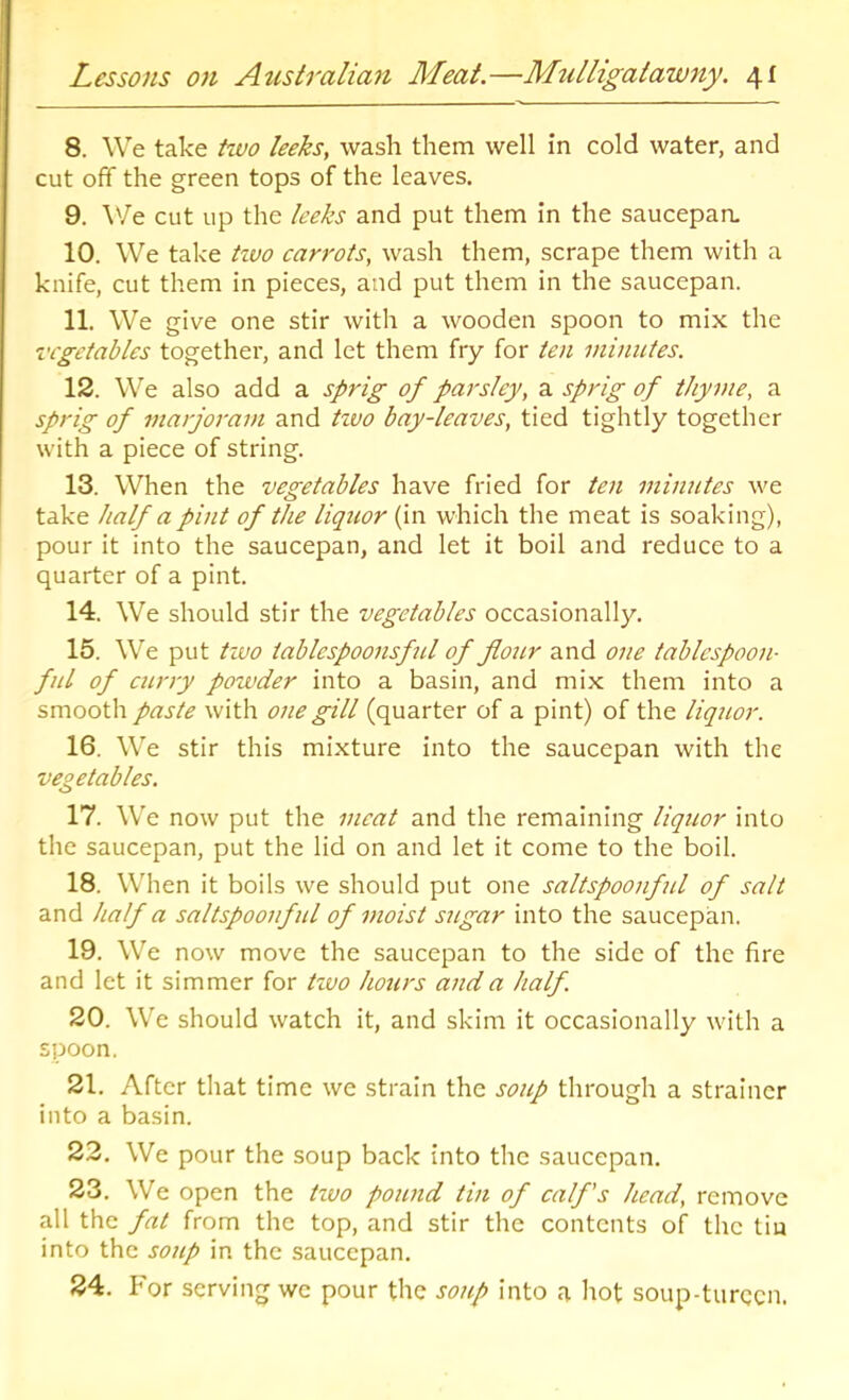 8. We take tivo leeks, wash them well in cold water, and cut off the green tops of the leaves. 9. ^'/e cut up the leeks and put them in the saucepan. 10. We take tzvo carrots, wash them, scrape them with a knife, cut them in pieces, and put them in the saucepan. 11. We give one stir with a wooden spoon to mix the vegetables together, and let them fry for ten minutes. 12. We also add a sprig of parsley, a sprig of thyme, a sprig of jnarjoram and tzvo bay-leaves, tied tightly together with a piece of string. 13. When the vegetables have fried for ten minutes we take half a pint of the liquor (in which the meat is soaking), pour it into the saucepan, and let it boil and reduce to a quarter of a pint. 14. We should stir the vegetables occasionally. 15. We put tzvo tablcspoonsful of jiozir and one tablespoon- fill of curry powder into a basin, and mix them into a smooth paste with one gill (quarter of a pint) of the liquor. 16. We stir this mixture into the saucepan with the vegetables. 17. We now put the meat and the remaining liquor into the saucepan, put the lid on and let it come to the boil. 18. When it boils we should put one saltspoonful of salt and half a saltspoonful of moist sugar into the saucepan. 19. We now move the saucepan to the side of the fire and let it simmer for tzvo hours and a half 20. We should watch it, and skim it occasionally with a spoon. 21. After that time we strain the soup through a strainer into a basin. 23. We pour the soup back into the saucepan. 23. We open the tzvo pound tin of calf's head, remove all the fat from the top, and stir the contents of the tin into the soup in the saucepan. 24. For serving we pour the soup into a hot soup-turccn.