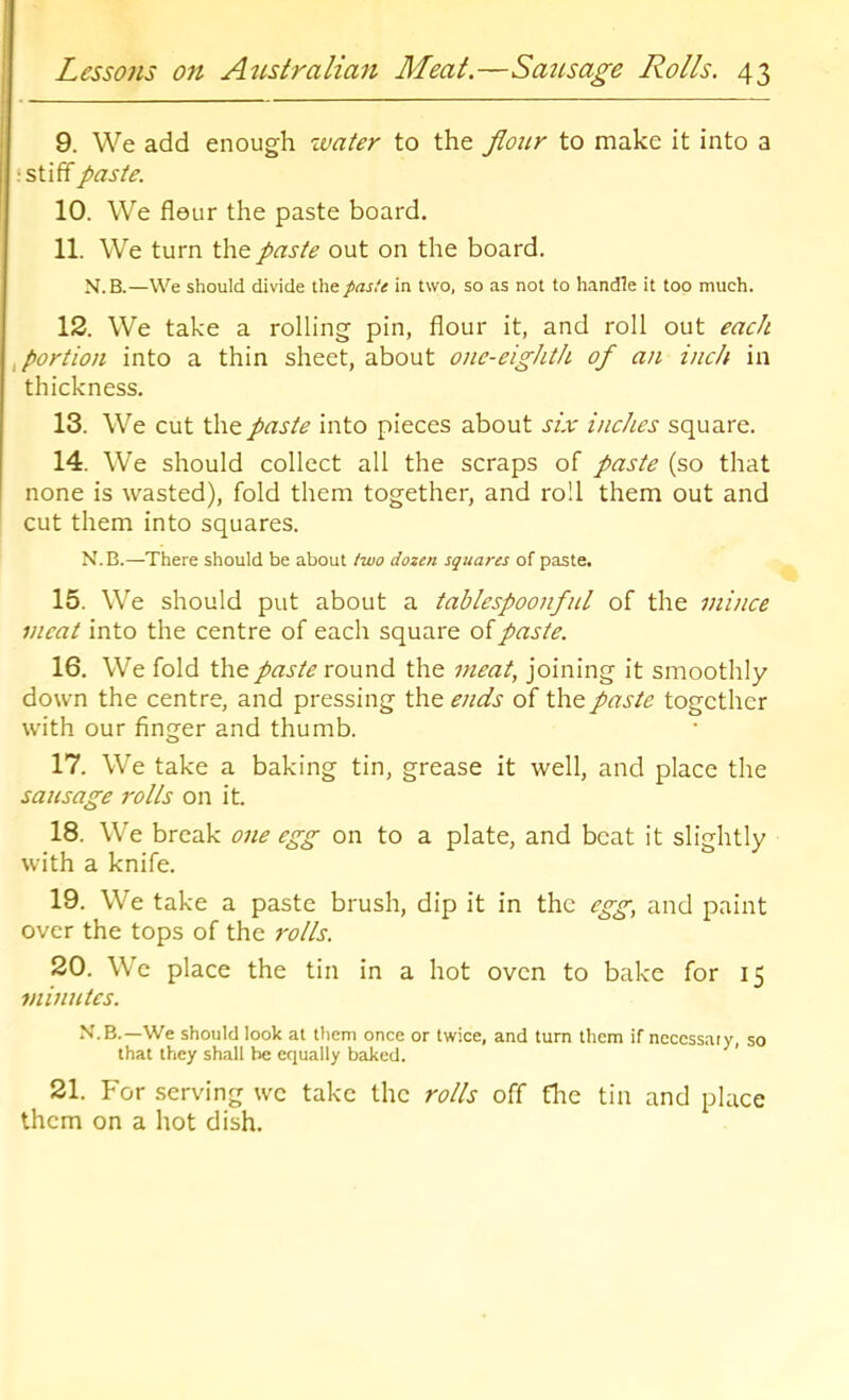 9. We add enough water to the flour to make it into a ; stiff paste. 10. We flour the paste board. 11. We turn the paste out on the board. N.B.—We should divide \X\t. paste in two, so as not to handle it too much. 12. We take a rolling pin, flour it, and roll out each ^ portion into a thin sheet, about one-eighth of an inch in thickness. 13. We cut the paste into pieces about six inches square. 14. We should collect all the scraps of paste (so that none is wasted), fold them together, and roll them out and cut them into squares. N.B.—There should be about two dozen squares of paste. 15. We should put about a tablespoonful of the mince meat into the centre of each square of paste. 16. We fold the paste round the meat, joining it smoothly down the centre, and pressing the ends of the paste together with our finger and thumb. 17. We take a baking tin, grease it well, and place the sausage rolls on it. 18. We break one egg on to a plate, and beat it slightly with a knife. 19. We take a paste brush, dip it in the egg, and paint over the tops of the rolls. 20. We place the tin in a hot oven to bake for 15 minutes. N.B.—We should look at them once or twice, and turn them if necessary, so that they shall be equally baked. 21. For serving we take the rolls off the tin and place them on a hot dish.