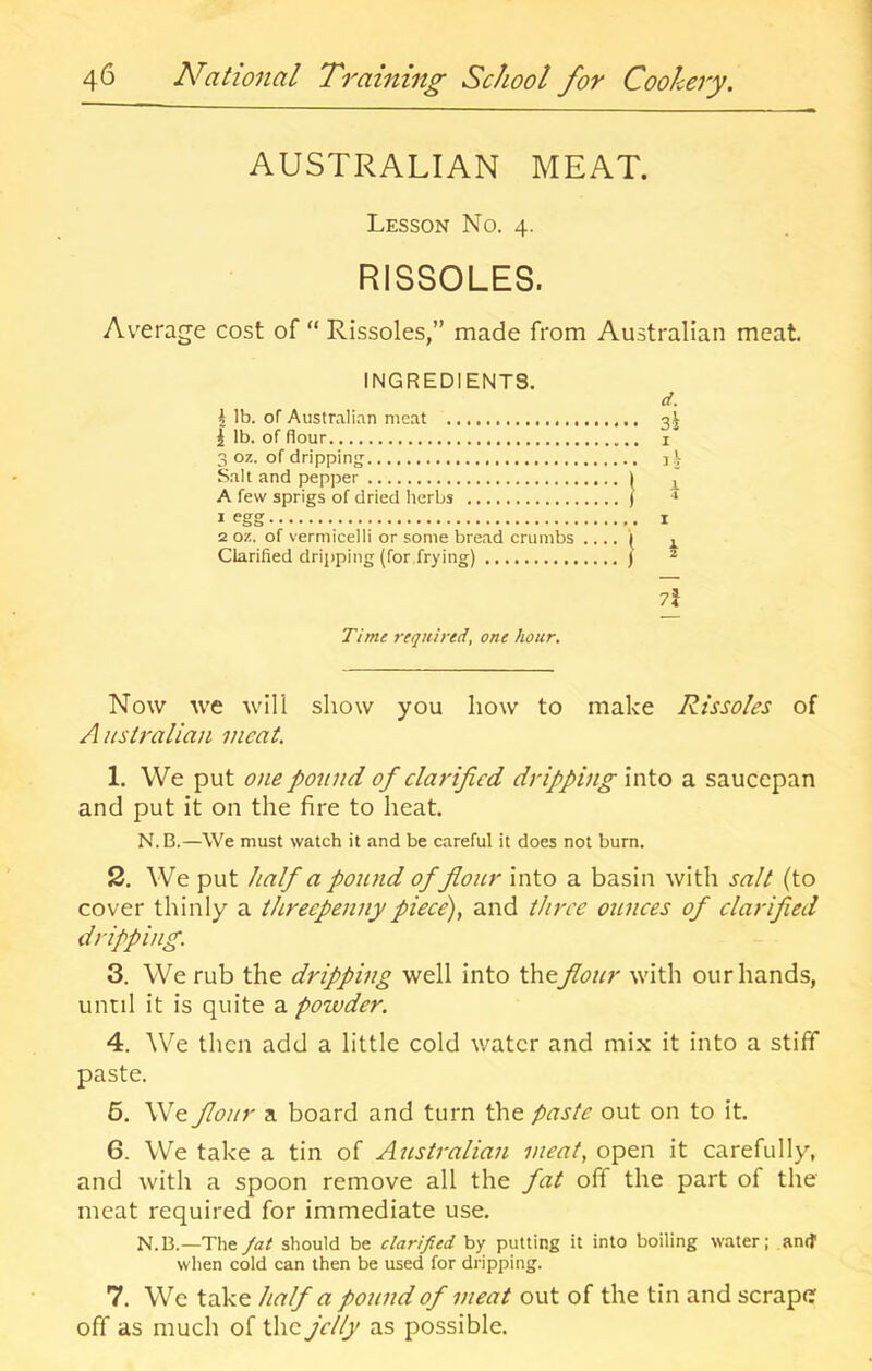 AUSTRALIAN MEAT. Lesson No. 4. RISSOLES. Average cost of “ Rissoles,” made from Australian meat. INGREDIENTS. i lb. of Australi.-ui meat 1 lb. of flour 3 oz. of dripping Salt and pepper i A few sprigs of dried herbs ( * egg 2 oz. of vermicelli or some bread crumbs .... \ Clarified dripping (for frying) ) si I i 1 I 1 2 7j T/mc required, one hour. Now we will show you how to make Rissoles of A ustralian meat. 1. We put one pound of clarified dripping into a saucepan and put it on the fire to heat. N.B.—We must watch it and be careful it does not burn. 2. We put half a pound offioiir into a basin with salt (to cover thinly a threepenny piece), and three ounces of clarified dripping. 3. We rub the dripping well into flour with our hands, until it is quite a poivder. 4. We then add a little cold water and mix it into a stiff paste. 6. We flour a board and turn the paste out on to it. 6. We take a tin of Australian meat, open it carefully, and with a spoon remove all the fat off the part of the meat required for immediate use. N.B.—The fat should be clarified by putting it into boiling water; anif when cold can then be used for dripping. 7. We take half a pound of meat out of the tin and scrape off as much of the jelly as possible.