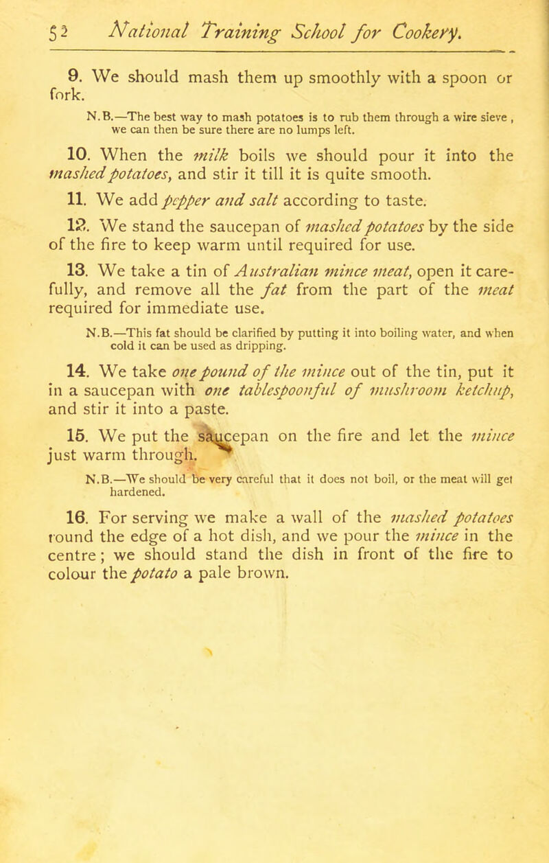 9. We should mash them up smoothly with a spoon or fork. N.B.—The best way to mash potatoes is to rub them through a wire sieve , we can then be sure there are no lumps left. 10. When the milk boils we should pour it into the mashed potatoes, and stir it till it is quite smooth. 11. We add pLpper and salt according to taste. 12. We stand the saucepan of 7nashcdpotatoes by the side of the fire to keep warm until required for use. 13. We take a tin of Australian mince meat, open it care- fully, and remove all the fat from the part of the meat required for immediate use. N.B.—This fat should be clarified by putting it into boiling water, and when cold it can be used as dripping. 14. We take one pound of the mhice out of the tin, put it in a saucepan with one tablespoonful of mushroom ketchup, and stir it into a paste. -> 15. We put the sSj^epan on the fire and let the mince just warm through. ^ N.B.—We should be very careful that it does not boil, or the meat will gel hardened. 16. For serving we make a wall of the mashed potatoes round the edge of a hot dish, and we pour the mince in the centre; we should stand the dish in front of the fire to colour the potato a pale brown.