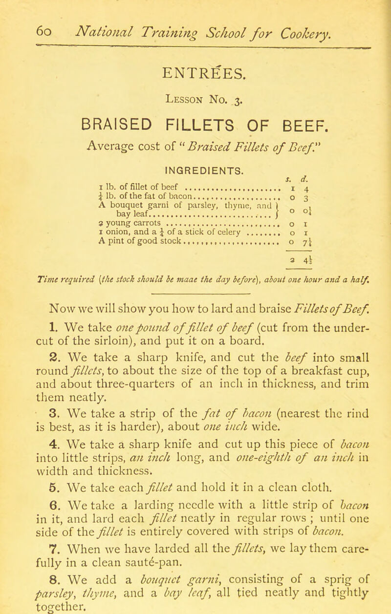 ENTREES. Lesson No. 3. BRAISED FILLETS OF BEEF Average cost of Braised Fillets of Beef I' INGREDIENTS. bay leaf 3 young carrots I onion, and a J of a stick of celery A pint of good stock I lb. of fillet of beef ^ lb. of the fat of bacon A bouquet garni of parsley, thyme, and 1 O I O I 3 4i Time required {the stock should he maae the day before), about one hour and a half Now we will show you how to lard and braise Fillets of Beef. 1. We take one pound of fillet of beef (cut from the under- cut of the sirloin), and put it on a board. 2. We take a sharp knife, and cut the beef into small round fillets, to about the size of the top of a breakfast cup, and about three-quarters of an inch in thickness, and trim them neatly. 3. We take a strip of the fat of bacon (nearest the rind is best, as it is harder), about one inch wide. 4. We take a sharp knife and cut up this piece of bacon into little strips, an inch long, and one-eighth of an inch in width and thickness. 5. We take each fillet and hold it in a clean cloth. 6. We take a larding needle with a little strip of hacon in it, and lard each fillet neatly in regular rows ; until one side of the fillet is entirely covered with strips of bacon. 7. When we have larded all the fillets, we lay them care- fully in a clean saut6-pan. 8. We add a bouquet garni, consisting of a sprig of parsley, thyme, and a bay leaf, all tied neatly and tiglitly together.