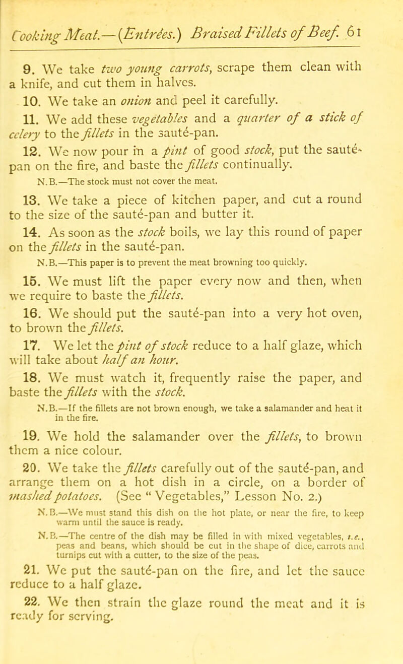 9. We take tzvo young carrots, scrape them clean with a knife, and cut them in halves. 10. We take an onio7i and peel it carefully. 11. We add these vegetables and a qiiai'ter of a stick of celery to the fillets in the sautd-pan. 12. We now pour in a pint of good stock, put the saute* pan on the fire, and baste the fillets continually. N.B.—The stock must not cover the meat. 13. We take a piece of kitchen paper, and cut a round to the size of the saute-pan and butter it. 14. As soon as the stock boils, we lay this round of paper on the fillets in the saute-pan. N.B.—This paper is to prevent the meat browning too quickly. 15. We must lift the paper every now and then, when we require to baste the fillets. 16. We should put the sautd-pan into a very hot oven, to brown the fillets. 17. We let the pint of stock reduce to a half glaze, which will take about half an hour. 18. We must watch it, frequently raise the paper, and baste the fillets v/ith the stock. N.B.—If the fillets are not brown enough, we take a salamander and heat it in the fire. 19. We hold the salamander over the fillets, to brown them a nice colour. 20. We take the fillets carefully out of the sautd-pan, and arrange them on a hot dish in a circle, on a border of mashed potatoes. (See “Vegetables,” Lesson No. 2.) N.B.—We must stand this dish on the hot plate, or near the fire, to keep warm until the sauce is ready. N.B.—The centre of the dish may be filled in with mixed vegetables, t.e., peas and beans, which should be cut in the shape of dice, carrots and turnips cut with a cutter, to the size of the peas. 21. Wc put the sautd-pan on the fire, and let the sauce reduce to a half glaze. 22. We then strain the glaze round the meat and it is ready for serving.