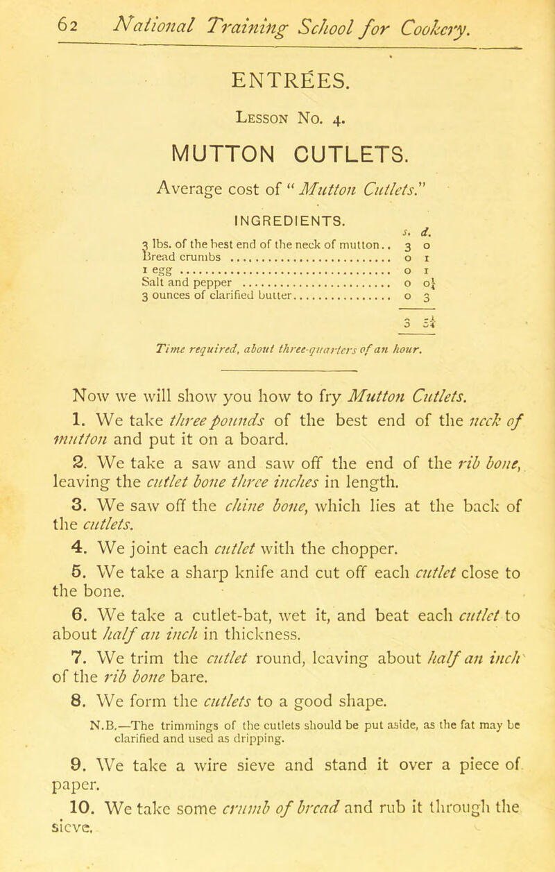 ENTREES. Lesson No. 4. MUTTON CUTLETS. Average cost of “ Mutton Cutlets. INGREDIENTS. d. lbs. of the best end of the neck of mutton.. 30 l5re.T.d crumbs o i 1 egg o I Salt and pepper o o| 3 ounces of clarified butter o 3 .. -1 o o* Time required, about three-quarters of an hour. Now we will show you how to fry Mutton Cutlets. 1. We take tltreepounds of the best end of the nech of mittton and put it on a board. 2. We take a saw and saw off the end of the rib bone, leaving the cutlet bone three inches in length. 3. We saw off the chine bone, which lies at the back of the cutlets. 4. We joint each cutlet with the chopper. 5. We take a sharp knife and cut off each cutlet close to the bone. 6. We take a cutlet-bat, wet it, and beat each cutlet to about half an inch in thickness. 7. We trim the cittlet round, leaving about half an inch' of the rib bone bare. 8. We form the cutlets to a good shape. N.B.—The trimmings of the cutlets should be put aside, as the fat may be clarified and used as dripping. 9. We take a wire sieve and stand it over a piece of paper. 10. We take some crumb of bread and rub it through the sieve.