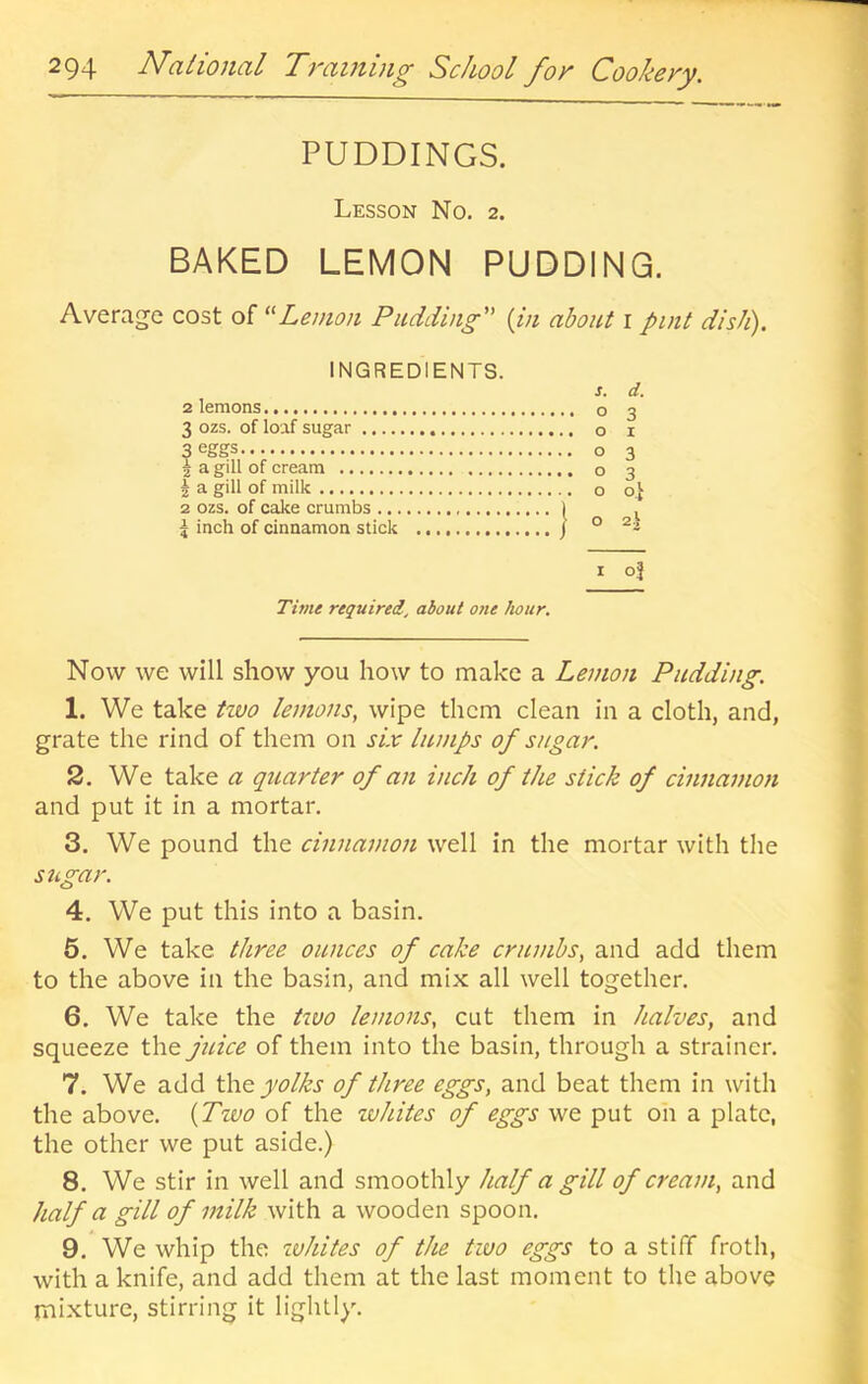 PUDDINGS. Lesson No. 2. BAKED LEMON PUDDING. Average cost of ''Lemon Pudding {in about i pint dish). INGREDIENTS. 2 lemons s. d. 3 ozs. of loaf sugar ^ Cfiffifs 6 I 1 a gill of cream 2 a gill of milk 2 ozs. of cake crumbs 5 inch of cinnamon stick ....} ° 0 3 1 oj Time required, about o?ie hour. Now we will show you how to make a Lemon Pudding. 1. We take tzvo lemons, wipe them clean in a cloth, and, grate the rind of them on six lumps of sugar. 2. We take a quarter of an inch of the stick of cinnamon and put it in a mortar. 3. We pound the cinnamon well in the mortar with the sugar. 4. We put this into a basin. 5. We take three ounces of cake crumbs, and add them to the above in the basin, and mix all well together. 6. We take the tzuo lemons, cut them in halves, and squeeze the juice of them into the basin, through a strainer. 7. We add the yolks of three eggs, and beat them in with the above. {Two of the whites of eggs we put on a plate, the other we put aside.) 8. We stir in well and smoothly half a gill of cream, and half a gill of milk with a wooden spoon. 9. We whip the zvhites of the two eggs to a stiff froth, with a knife, and add them at the last moment to the above mixture, stirring it lightly.