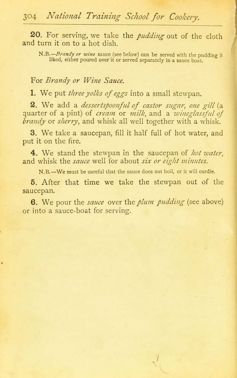 20. For serving, we take the pudding out of the cloth and turn it on to a hot dish. 'iii.'Q.—Brandy or wine sauce (see below) can be served with the pudding if liked, either poured over it or served separately in a sauce boat. For Brandy or Wine Sauce. 1. We put three yolks of eggs into a small stewpan. 2. We add a dessertspoonful of castor sugar, one gill (a quarter of a pint) of cream or milk, and a zvineglassful of brandy or sherry, and whisk all well together with a whisk. 3. We take a saucepan, fill it half full of hot water, and put it on the fire. 4. We stand the stewpan in the saucepan of hot tvater, and whisk the sauce well for about six or eight minutes. N.B.—We must be careful that the sauce does not boil, or it will curdle. 6. After that time we take the stewpan out of the saucepan. 6. We pour the sauce over the plum pudding (see above) or into a sauce-boat for serving.