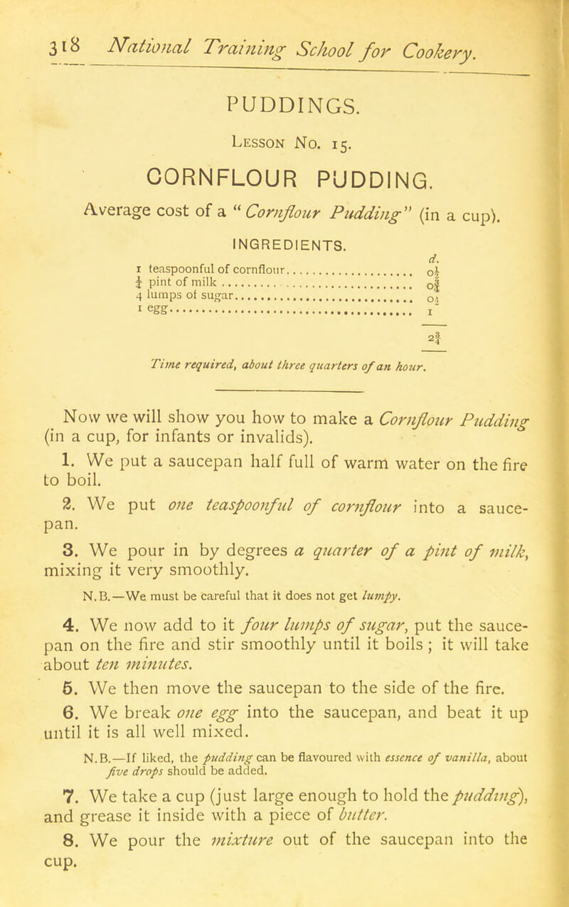 3iB Ndtioiicil TTciiiim^ School fov Cooheyy. PUDDINGS. Lesson No. 15. CORNFLOUR PUDDING. Average cost of a ^'Cornflour Pudding” (in a cup). INGREDIENTS. d. I leaspoonful of cornflour o| i pint of milk o| 4 lumps of sugar oi I egg i' 2j Time required, about three quarters of an hour. _ Now we will show you how to make a Cornflour Pudding (in a cup, for infants or invalids). 1. We put a saucepan half full of warm water on the fire to boil. 2. We put one teaspoonful of cornflour into a sauce- pan. 3. We pour in by degrees a quarter of a pint of milk, mixing it very smoothly. N.B.—We must be careful that it does not get lumpy. 4. We now add to it four lumps of sugar, put the sauce- pan on the fire and stir smoothly until it boils; it will take about ten minutes. 6. We then move the saucepan to the side of the fire. 6. We break one egg into the saucepan, and beat it up until it is all well mixed. N.B.—If liked, the pudding am be flavoured with essence of vanilla, about five drops should be added. 7. We take a cup (just large enough to hold the pudding), and grease it inside with a piece of butter. 8. We pour the mixture out of the saucepan into the cup.