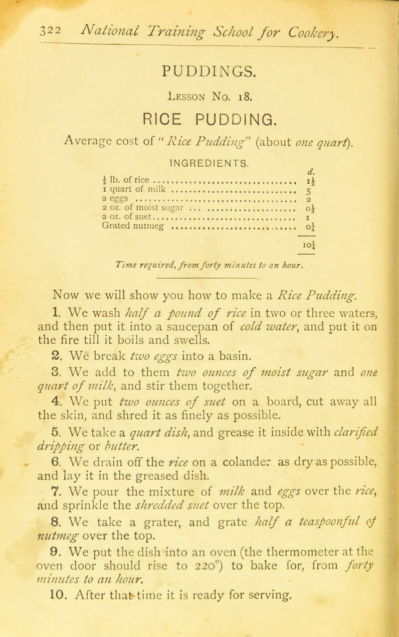 PUDDINGS. Lesson No. i8. RICE PUDDING. Average cost of ‘'Rice Pudding (about one quart). INGREDIENTS. d. i lb. of rice ij 1 quart of milk 5 2 eggs 2 2 oz. of moist sugar oj 2 oz. of suet I Grated nutmeg oj loi Time required, from forty minutes to an hour. Now we will show you how to make a Rice Pudding. 1. We wash half a pound of rice in two or three waters, and then put it into a saucepan of cold water, and put it on the fire till it boils and swells. 2. We break tzvo eggs into a basin. 3. We add to them two oitnces of moist sugar and one qitart of milk, and stir them together. 4. We put two ounces of suet on a board, cut away all the skin, and shred it as finely as possible. 5. We take a quart dish, and grease it inside with clarified dripping or butter. 6. We drain off the rice on a colander as dry as possible, and lay it in the greased dish. 7. We pour the mixture of milk and eggs over the rice, and sprinkle the shredded suet over the top. 8. We take a grater, and grate half a teaspoonful of nittmeg over the top. 9. We put the dish into an oven (the thermometer at the oven door should rise to 220°) to bake for, from forty minutes to an hour. 10. After that-time it is ready for serving.