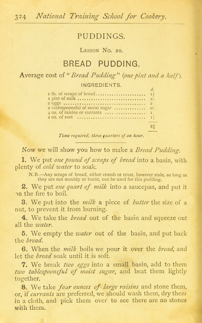 PUDDINGS. Lesson No. 20. BREAD PUDDING. Average cost of “ Bread Pudding {one pint and a half). INGREDIENTS. d. I lb. of scraps of bread ij 1 pint of milk 2] 2 eggs 2 2 tablespoonsful of moist sugar o' 4 oz. of raisins or currants 1 2 oz. of suet 11 8'i Time required, three quarters of an hour. Now we will show you how to make a Bread Pitdding. 1. We put one pound of scraps of bread into a basin, with plenty of cold zvater to soak. N.B.—Any scraps of bread,, either crumb or crust, however stale, so long as they are not mouldy or burnt, can be used for this pudding. 2. We put one quart of milk into a saucepan, and put it -tn the fire to boil. 3. We put into the milk a piece of btttter the size of a nut, to prevent it from burning. 4. We take the bread out of the basin and squeeze out all the water. 5. We empty the water out of the basin, and put back the bread. 6. When the milk boils we pour it over the bread, and let the bread soak until it is soft. 7. We break two eggs into a small basin, add to them tivo tablespoonsful of moist sugar, and beat them lightly together. 8. We take four ounces of large raisins and stone them, or, if currants are preferred, we should wash them, dry them in a cloth, and pick them over to see there are no stones with them.