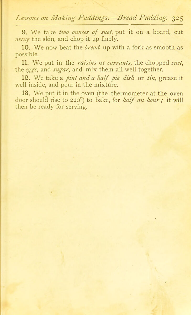 9. We take tivo ounces of suet, put it on a board, cut away the skin, and chop it up finely. 10. We now beat the bread up with a fork as smooth as possible. 11. We put in the raisins or currants, the chopped suet, the eggs, and sugar, and mix them all well together. 12. We take a pint and a half pie dish or tin, grease it well inside, and pour in the mixture. 13. We put it in the oven (the thermometer at the oven door should rise to 220°) to bake, for half an hour ; it will