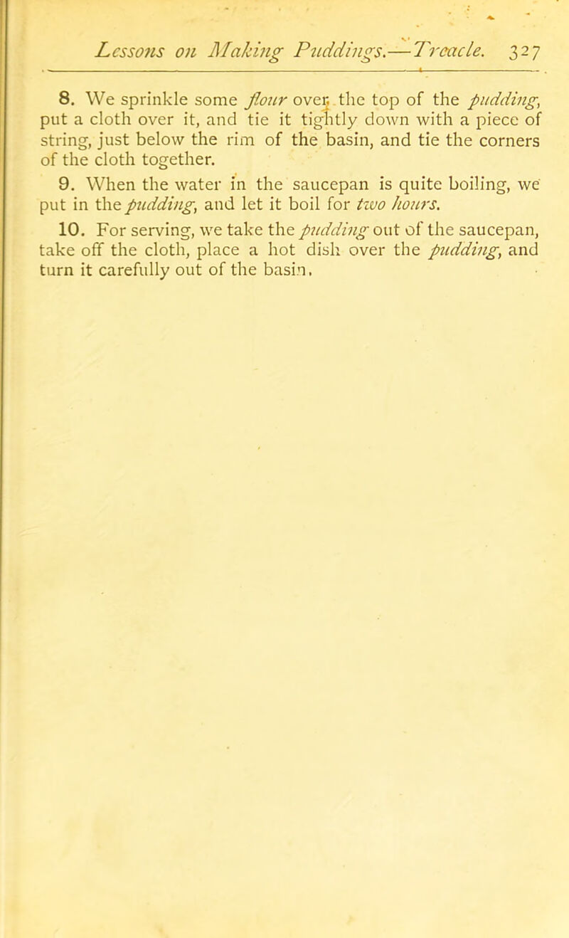 8. We sprinkle some fiour ovej the top of the pudding, put a cloth over it, and tie it tightly down with a piece of string, just below the rim of the basin, and tie the corners of the cloth together. 9. When the water in the saucepan is quite boiling, we put in the pudding, and let it boil for tivo hours. 10. For serving, we take the pitddhig out of the saucepan, take off the cloth, place a hot dish over the pudding, and turn it carefully out of the basin,