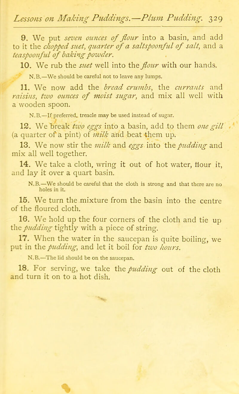 9. We put seven otinces of flour into a basin, and add to it the chopped suet, quarter of a saltspoonfid of salt, and a teaspoonful of baking poivder. 10. We rub the suet well into the flour with our hands. N.B.—We should be careful not to leave any lumps. ]1. We now add the bread crumbs, the currants and raisins, tivo oiinces of moist sugar, and mix all well with a wooden spoon. N.B.—If preferred, treacle may be used instead of sugar. 12. We break tivo eggs into a basin, add to them one gill (a quarter of a pint) of milk arid beat -them up. 13. We now stir the milk and eggs into the pudding and mix all well together. 14. We take a cloth, wring it out of hot water, hour it, and lay it over a quart basin. N.B.—We should be careful that the cloth is strong and that there are no holes in it. 15. We turn the mixture from the basin into the centre of the floured cloth. 16. We hold up the four corners of the cloth and tie up the pudding tightly with a piece of string. 17. When the water in the saucepan is quite boiling, we put in the pudding, and let it boil for tivo Jiours. N.B.—The lid should be on the saucepan. 18. For serving, we take the pudding out of the cloth and turn it on to a hot dish.