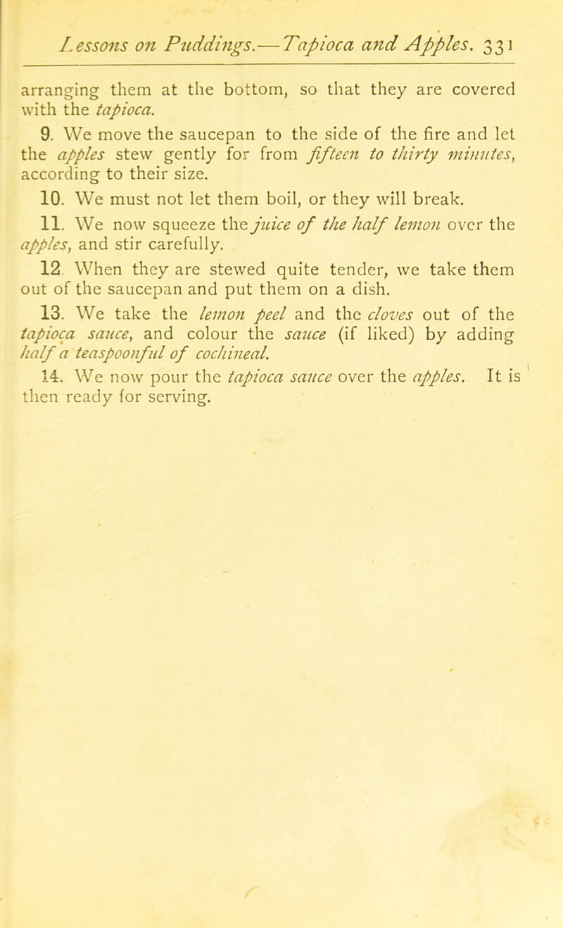 arranging them at the bottom, so that they are covered with the tapioca. 9. We move the saucepan to the side of the fire and let the apples stew gently for from fifteen to thirty minutes, according to their size. 10. We must not let them boil, or they will break. 11. We now squeeze the juice of the half lemon over the apples, and stir carefully. 12 When they are stewed quite tender, we take them out of the saucepan and put them on a dish. 13. We take the lemon peel and the cloves out of the tapioca sauce, and colour the saicce (if liked) by adding half a teaspoonful of cochineal. 14. We now pour the tapioca sauce over the apples. It is then ready for serving.