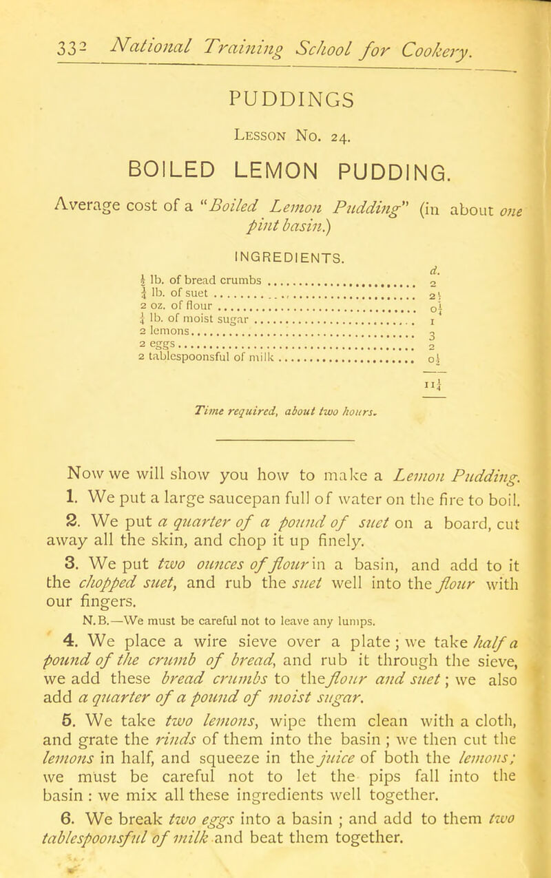 PUDDINGS Lesson No. 24. BOILED LEMON PUDDING. ! Average cost of a '^Boiled Lemon Pudding (in about one pint basin) INGREDIENTS. J lb. of bread crumbs d. 5 lb. of suet 2 oz. of flour ■ 1 lb. of moist sugar 2 lemons 2 eggs / 2 tablcspoonsful of milk Ill y I f Time required, about two hours, » Now we will show you how to malce a Lemon Pudding. ? 1. We put a large saucepan full of water on the fire to boil. < 2. We put a quarter of a pound of suet on a board, cut 5 away all the skin, and chop it up finely. I 3. We put tzvo ounces of flour \\\ a basin, and add to it I the chopped suet, and rub the suet well into the flour with ■ our fingers. ^ N.B.—We must be careful not to leave any lumps. 4. We place a wire sieve over a plate; we half a pound of the critmb of bread, and rub it through the sieve, ^ we add these bread critmbs to theflour and suet; we also 1 add a qi tar ter of a pound of moist sugar. I 5. We take two lemons, wipe them clean with a cloth, » and grate the rinds of them into the basin ; we then cut the lemons in half, and squeeze in the juice of both the lemons; we must be careful not to let the pips fall into the \ basin : we mix all these ingredients well together. ► 6. We break tzoo eggs into a basin ; and add to them tzco table spoonsful of milk and beat them together.