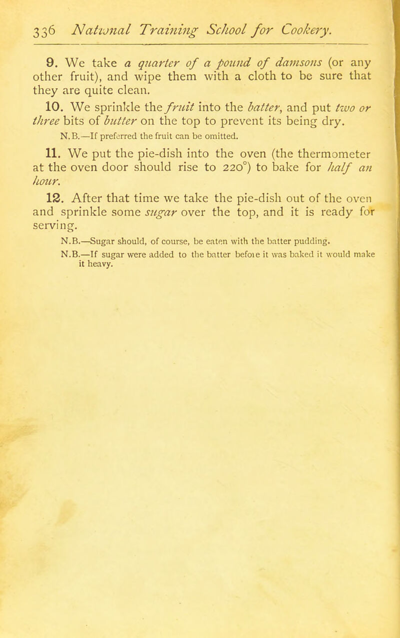 9. We take a quarter of a pound of damsons (or any other fruit), and wipe them with a cloth to be sure that they are quite clean. 10. We sprinkle the fruit into the batter^ and put tzvo or three bits of butter on the top to prevent its being dry. N.B.—If preferred the fruit can be omitted. 11. We put the pie-dish into the oven (the thermometer at the oven door should rise to 220°) to bake for half an hour. 12. After that time we take the pie-dish out of the oven and sprinkle some sugar over the top, and it is ready for serving. N.B.—Sugar should, of course, be eaten with the batter pudding, N.B.—If sugar were added to the batter befoie it was baked it would make it heavy.