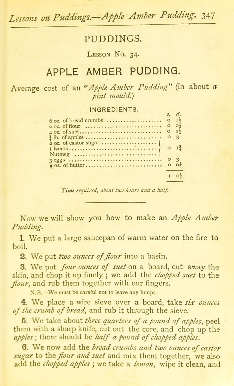 Lessons on Puddings.—Apple Amber Pudding. 347 PUDDINGS. Lesson No. 34. APPLE AMBER PUDDING. Average cost of an Apple Amber Pudding (In about a pint mould.) INGREDIENTS. s. d. 6 oz. of bread crumbs 2a 1 lb. of apples 2 oz. of castor sugar 3 ij 3 Nutmeg ...i 1 oz. of butter oi I Time required^ about two hours and a half. Now we will show you how to make an Apple Amber Pudding. 1. We put a large saucepan of warm water on the fire to boil. 2. We put two ounces of flour into a basin. 3. We put four ounces of suet on a board, cut away the skin, and chop it up finely ; we add the chopped suet to the flour, and rub them together with our fingers. N. B.—We must be careful not to leave any lumps. 4. We place a wire sieve over a board, take six ounces of the crumb of bread, and rub it through the sieve. 6. We take about three quarters of a pound of apples, peel them with a sharp knife, cut out the core, and chop up the apples ; there should be half a pound of chopped apples. 6. We now add the bread crumbs and two ounces of castor sugar to the flour and suet and mix them together, we also add the chopped apples ; we take a lemon, wipe it clean, and