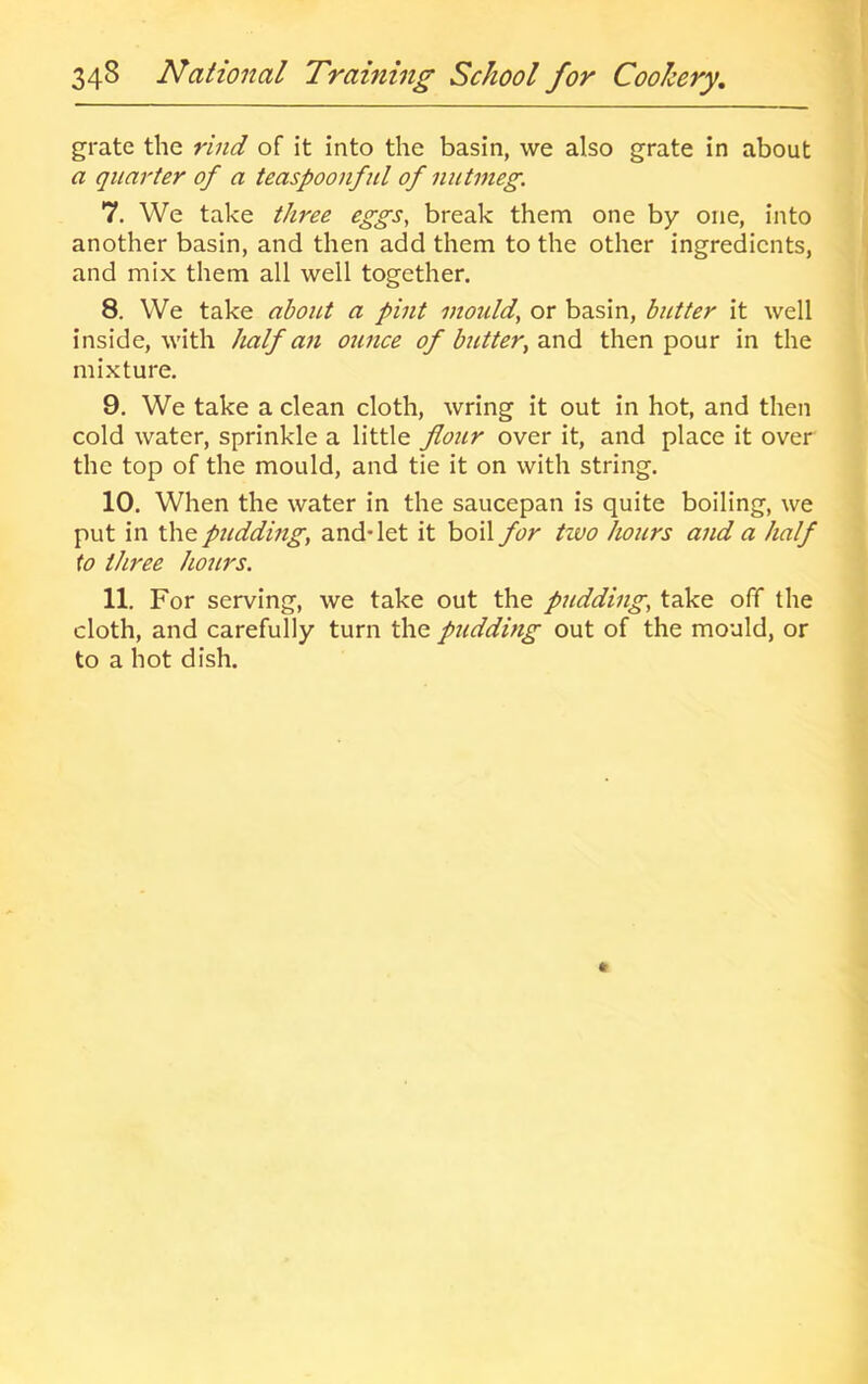 grate the rind of it Into the basin, we also grate in about a quarter of a teaspoonful of nutmeg. 7. We take three eggs, break them one by one, into another basin, and then add them to the other ingredients, and mix them all well together. 8. We take al^out a pint mould, or basin, butter it well inside, with half an ounce of butter, und. then pour in the mixture. 9. We take a clean cloth, wring it out in hot, and then cold water, sprinkle a little flour over it, and place it over the top of the mould, and tie it on with string. 10. When the water in the saucepan is quite boiling, we put in the pudding, and-let it boil for two hours and a half to three hours. 11. For serving, we take out the pudding, take off the cloth, and carefully turn the pudding out of the mould, or to a hot dish.