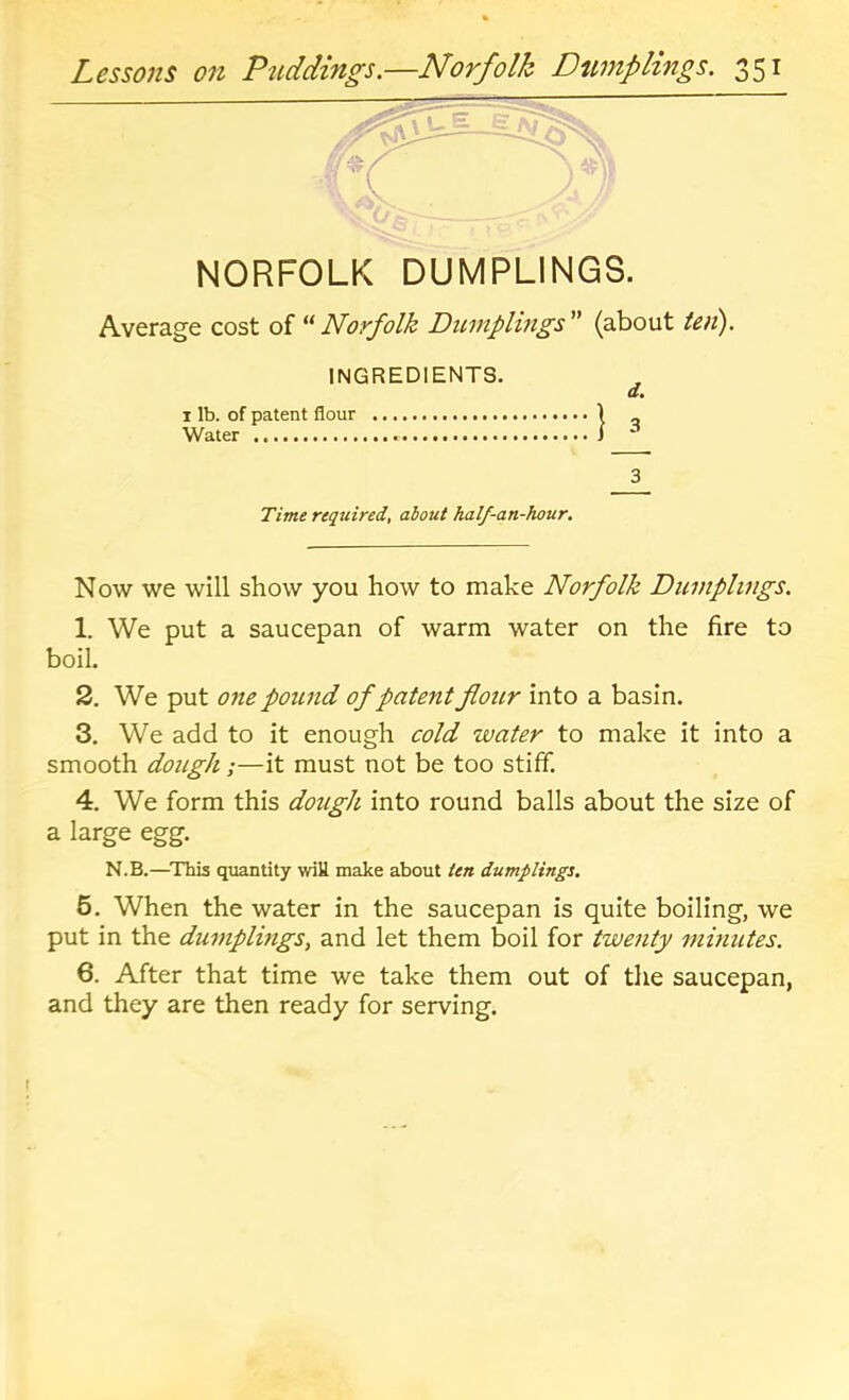 NORFOLK DUMPLINGS. Average cost of “ Norfolk Dwnplings ” (about ieii), INGREDIENTS. a. I lb. of patent flour ) _ Water J 3 Time reqttired, about half-an-hour. Now we will show you how to make Norfolk Dumplings. 1. We put a saucepan of warm water on the fire to boil. 2. We put one pound of patent flour into a basin. 3. We add to it enough cold water to make it into a smooth dough;—it must not be too stiff. 4. We form this dough into round balls about the size of a large egg. N.B.—^This quantity wiU make about ten dumplings. 6. When the water in the saucepan is quite boiling, we put in the dumplings, and let them boil for twenty minutes. 6. After that time we take them out of the saucepan, and they are then ready for serving.