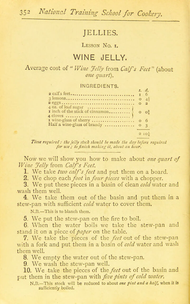 35“ l^citzoi2c,l Tvciiutug School foT CoohcTy. JELLIES. Lesson No. i. WINE JELLY. Average cost of “ Wine Jelly from Calfs Feet ” (about one quart). INGREDIENTS. 2 calfs feet i' 6 Siemens o 4^ 2 eggs o 2 4 oz. of loaf sugar 1 I inch of the stick of cinnamon | o o| 1 wine-glass of sherry o 6 Half a wine-glass of brandy o 3 2 loj Time required: the jelly stock should be made the day before required for use ; to finish making it, about an hour. Now we will show you how to make about one qitart of Wine Jelly from Calfs Feet. 1. We take ttvo calfs feet and put them on a board. 2. We chop each foot in foitr pieces with a chopper. 3. We put these pieces in a basin of clean water and wash them well. 4. We take them out of the basin and put them in a stew-pan with sufficient cold water to cover them. N.B.—This is to blanch them. 5. We put the stew-pan on the fire to boil. 6. When the water boils we take the stew-pan and stand it on a piece of paper on the table. 7. We take the pieces of the feet out of the stew-pan with a fork and put them in a basin of cold water and wash them well. 8. We empty the water out of the stew-pan. 9. We wash the stew-pan well. 10. We take the pieces of the feet out of the basin and put them in the stew-pan with five pints of cold ivater. N.D.—This stock will be reduced to about one pint and a half, when it is sufficiently boiled.