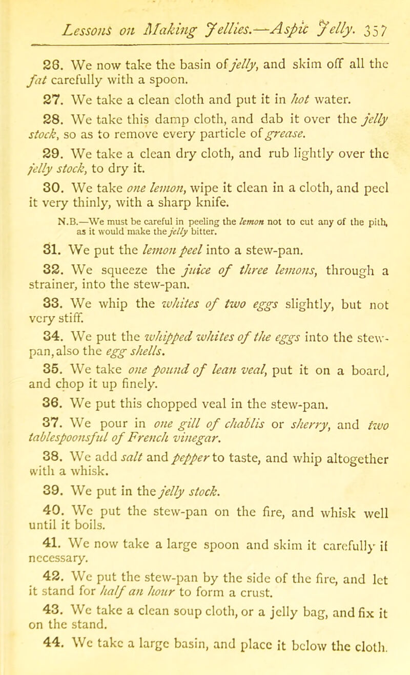 26. We now take the basin of jelly, and skim off all the fat carefully with a spoon. 27. We take a clean cloth and put it in hot water. 28. We take this damp cloth, and dab it over the jelly stock, so as to remove every particle of grease. 29. We take a clean dry cloth, and rub lightly over the felly stock, to dry it. 30. We take one lemon, wipe it clean in a cloth, and peel it very thinly, with a sharp knife. N.B.—^We must be careful in peeling the lemon not to cut any of the pith, as it would make the jelly bitter. 31. We put the lemon peel into a stew-pan. 32. We squeeze the jnice of three lemons, through a strainer, into the stew-pan. 33. We whip the zvhites of two eggs slightly, but not very stiff. 34. We put the tvhipped whites of the eggs into the stew- pan, also the egg shells. 35. We take one pound of lean veal, put it on a board, and chop it up finely. 36. We put this chopped veal in the stew-pan. 37. We pour in one gill of chablis or sherry, and ttvo tablespoonsfid of French vinegar. 38. We add salt and pepper to taste, and whip altogether with a whisk. 39. We put in the jelly stock. 40. We put the stew-pan on the fire, and whisk well until it boils. 41. We now take a large spoon and skim it carefully if necessary. 42. We put the stew-pan by the side of the fire, and let it stand for half an hour to form a crust. 43. We take a clean soup cloth, or a jelly bag, and fix it on the stand. 44. We take a large basin, and place it below the cloth.