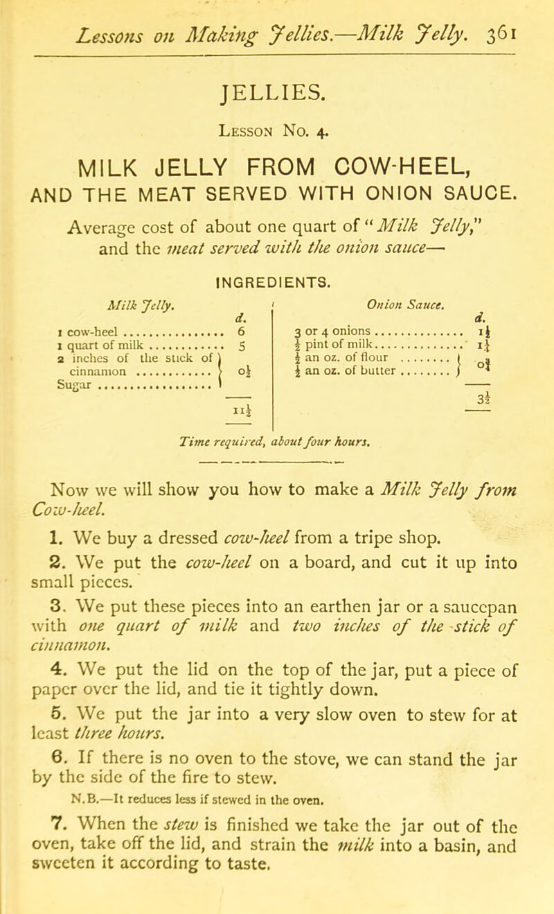 JELLIES. Lesson No. 4. MILK JELLY FROM COW-HEEL, AND THE MEAT SERVED WITH ONION SAUCE. Average cost of about one quart Milk Jellyl' and the meat served with the onion sauce— INGREDIENTS. Milk Jelly. I cow-heel 6 1 quart of milk 5 2 inches of the stick of | cinnamon > oj Su^ar I Onion Sauce. d. 3 or 4 onions i| J pint of milk ' ^ an oz. of flour I . I an oz. of butter / 3i Time required, about four hours. Now we will show you how to make a Milk Jelly from Cow-heel. 1. We buy a dressed cow-heel from a tripe shop. 2. We put the cow-heel on a board, and cut it up into small pieces. 3. We put these pieces into an earthen jar or a saucepan with one quart of milk and two inches of the -stick of cinnamon, 4. We put the lid on the top of the jar, put a piece of paper over the lid, and tie it tightly down. 6. We put the jar into a very slow oven to stew for at least three hours. 6. If there is no oven to the stove, we can stand the jar by the side of the fire to stew. N.B.—It reduces less if stewed in the oven. 7. When the stew is finished we take the jar out of the oven, take off the lid, and strain the milk into a basin, and sweeten it according to taste,