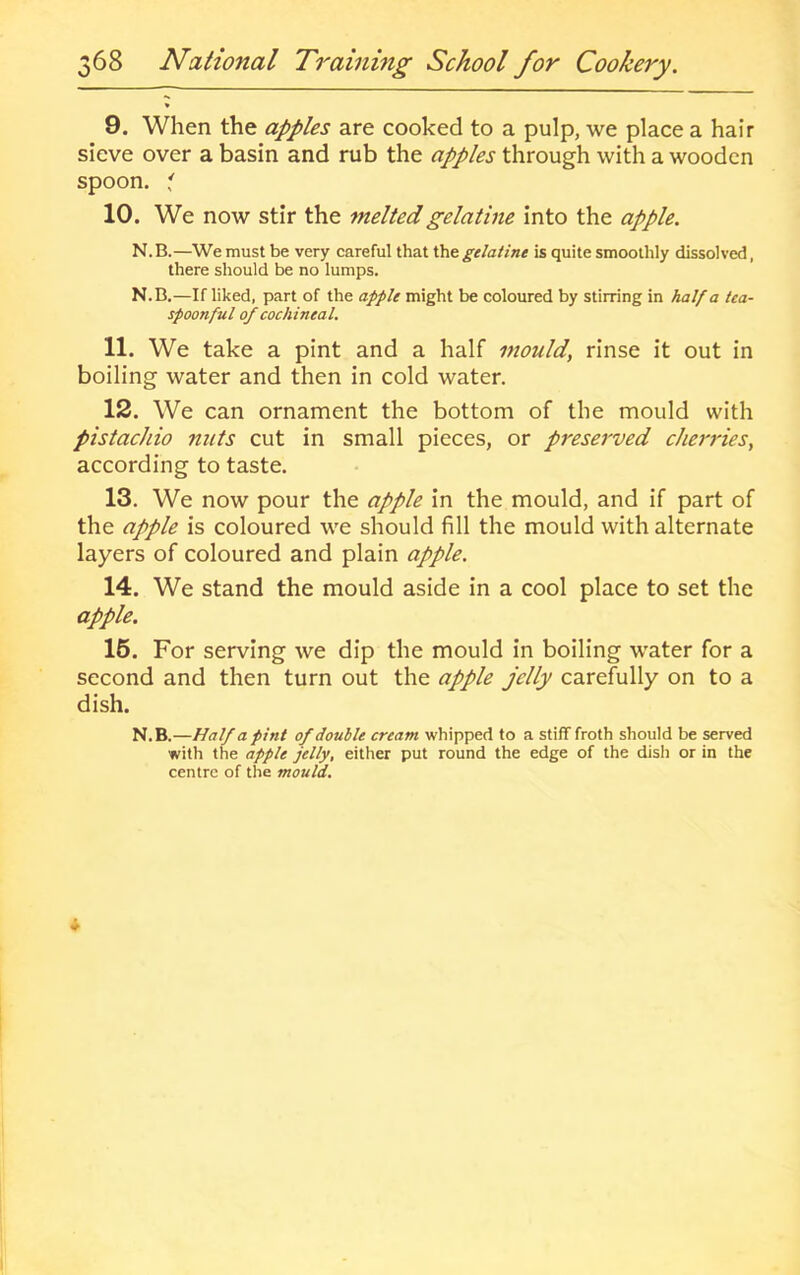 9. When the apples are cooked to a pulp, we place a hair sieve over a basin and rub the apples through with a wooden spoon, i 10. We now stir the melted gelatine into the apple. N.B.—Wemust be very careful that Xhtgelatine is quite smoothly dissolved, there should be no lumps. N.B.—If liked, part of the apple might be coloured by stirring in half a tea- spoonful of cochinea l. 11. We take a pint and a half mould, rinse it out in boiling water and then in cold water. 12. We can ornament the bottom of the mould with pistachio nuts cut in small pieces, or preserved cherries, according to taste. 13. We now pour the apple in the mould, and if part of the apple is coloured we should fill the mould with alternate layers of coloured and plain apple. 14. We stand the mould aside in a cool place to set the apple. 16. For serving we dip the mould in boiling water for a second and then turn out the apple jelly carefully on to a dish. N.B.—Half a pint of double cream whipped to a stiff froth should be served with the apple jelly, either put round the edge of the disli or in the centre of the mould.