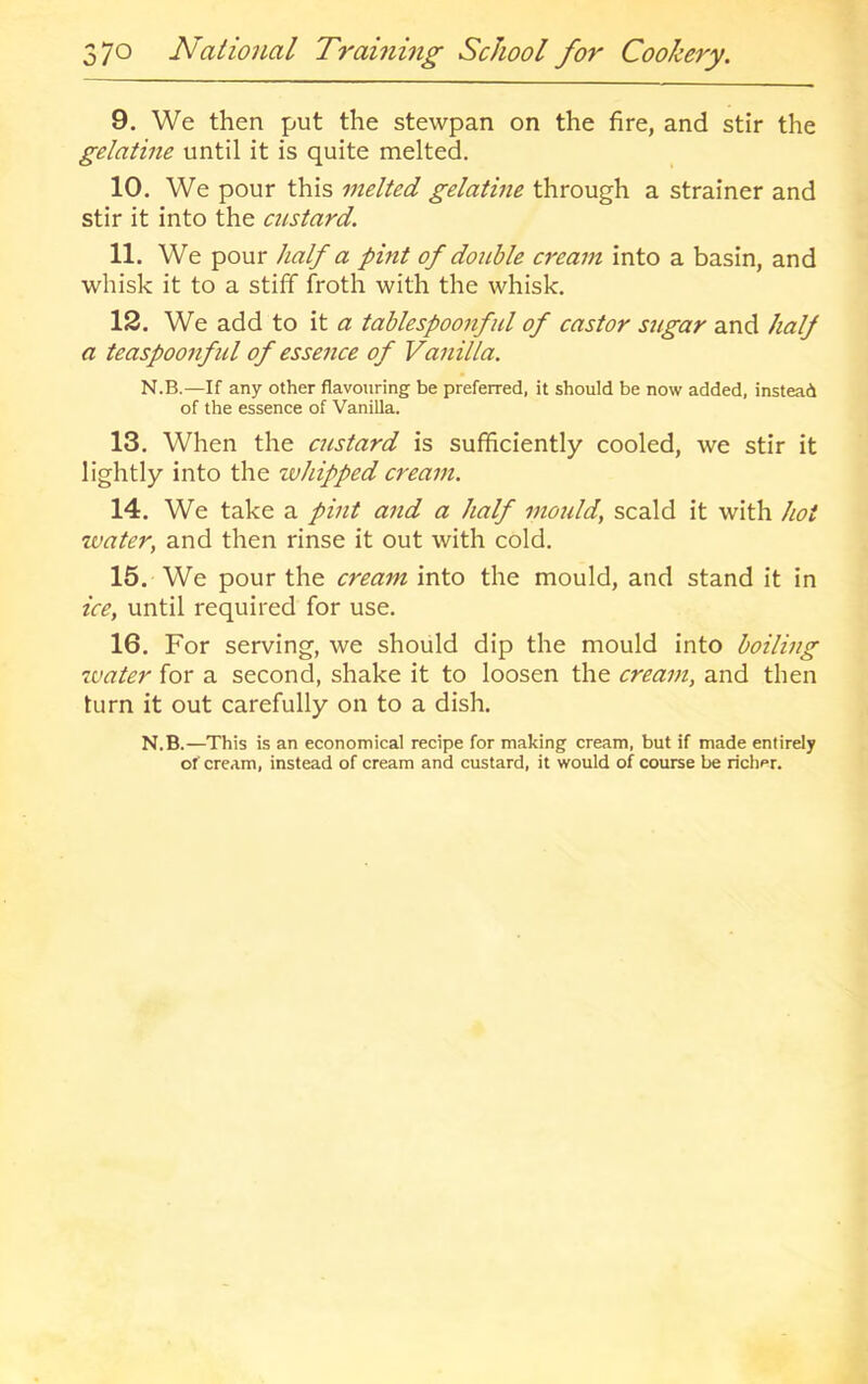 9. We then put the stewpan on the fire, and stir the gelatine until it is quite melted. 10. We pour this melted gelatine through a strainer and stir it into the custard. 11. We pour half a pint of double cream into a basin, and whisk it to a stiff froth with the whisk. 12. We add to it a tablespoonful of castor sugar and half a teaspoonful of essence of Vanilla. N.B.—If any other flavouring be preferred, it should be now added, instead of the essence of Vanilla. 13. When the custard is sufficiently cooled, we stir it lightly into the whipped cream. 14. We take a pint and a half mould, scald it with hot water, and then rinse it out with cold. 15. We pour the cream into the mould, and stand it in ice, until required for use. 16. For serving, we should dip the mould into boiling water for a second, shake it to loosen the cream, and then turn it out carefully on to a dish. N.B.—This is an economical recipe for making cream, but if made entirely of cream, instead of cream and custard, it would of course be richer.