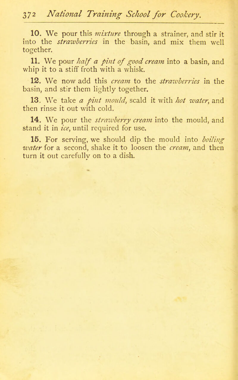 10. We pour this mixture through a strainer, and stir it into the strawberries in the basin, and mix them well together. 11. We pour half a pint of good cream into a basin, and whip it to a stiff froth with a whisk. 12. We now add this cream to the straivherries in the basin, and stir them lightly together. 13. We take a pint mould, scald it with hot water, and then rinse it out with cold. 14. We pour the straxvherry cream into the mould, and stand it in ice, until required for use. 16. For serving, we should dip the mould into boiling water for a second, shake it to loosen the cream, and then turn it out carefully on to a dish.