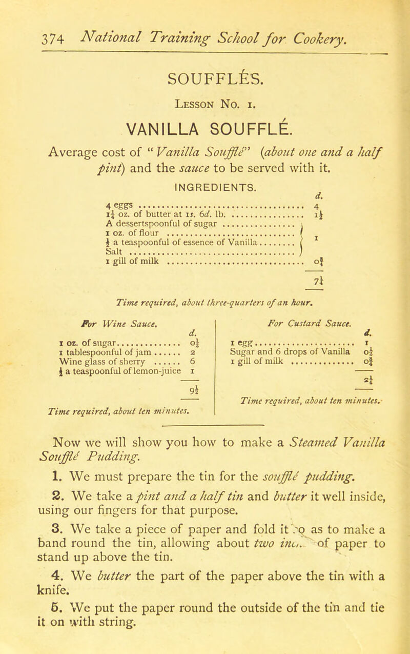 SOUFFLES. Lesson No. i. VANILLA SOUFFLE Average cost of “ Vanilla Souffle” {about 0)ie and a half pint) and the sauce to be served with it. INGREDIENTS. d. 4 eggs 4 ij oz. of butter at ir. 6</. lb i J A dessertspoonful of sugar j 1 oz. of flour r J a teaspoonful of essence of Vanilla ( Salt ) 1 gill of milk of 7i Time required, about three-quarters of an hour. For Wine Sauce, d. 1 oz. of sugar o^ I tablespoonful of jam 2 Wine glass of sherry 6 J a teaspoonful of lemon-juice i 9z Time required, about ten minutes. For Custard Sauce. I egg Sugar and 6 drops of Vanilla 1 gill of milk oj d. 1 02 Time required, about ten minutes.- Now we will show you how to make a Steamed Vanilla Souffltl Pudding. 1. We must prepare the tin for the souffle pudding. 2. We take a pint and a half tin and butter it well inside, using our fingers for that purpose. 3. We take a piece of paper and fold it >9 as to make a band round the tin, allowing about two inc. of paper to stand up above the tin. 4. We butter the part of the paper above the tin with a knife. 6. We put the paper round the outside of the tin and tie it on with string.