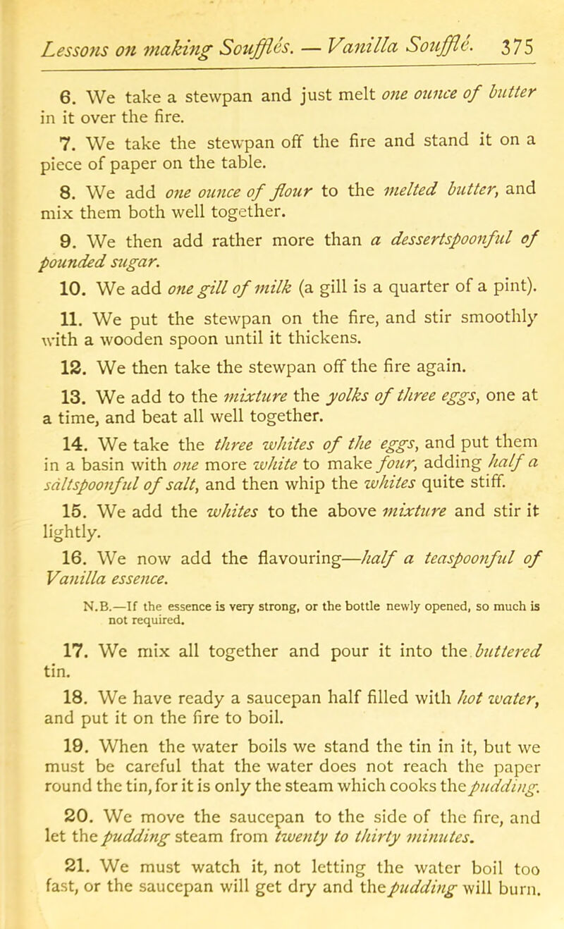 6. We take a stewpan and just melt one ounce of hitter in it over the fire. 7. We take the stewpan off the fire and stand it on a piece of paper on the table, 8. We add one ounce of flour to the melted butter, and mix them both well together. 9. We then add rather more than a dessertspoonful of pounded sugar. 10. We add one gill of milk (a gill is a quarter of a pint). 11. We put the stewpan on the fire, and stir smoothly with a wooden spoon until it thickens. 12. We then take the stewpan off the fire again. 13. We add to the mixture the yolks of three eggs, one at a time, and beat all well together. 14. We take the three whites of the eggs, and put them in a basin with one more white to make four, adding half a sdltspoonful of salt, and then whip the whites quite stiff. 15. We add the whites to the above mixture and stir it lightly. 16. We now add the flavouring—half a teaspoonful of Vanilla essence. N.B.—If the essence is very strong, or the bottle newly opened, so much is not required, 17. We mix all together and pour it into th^.buttei'ed tin, 18. We have ready a saucepan half filled with hot zvater, and put it on the fire to boil. 19. When the water boils we stand the tin in it, but we must be careful that the water does not reach the paper round the tin, for it is only the steam which cooks the pudding, 20. We move the saucepan to the side of the fire, and let the pudding steam from twenty to thirty minutes. 21. We must watch it, not letting the water boil too fast, or the saucepan will get dry and pudding si'iW burn.