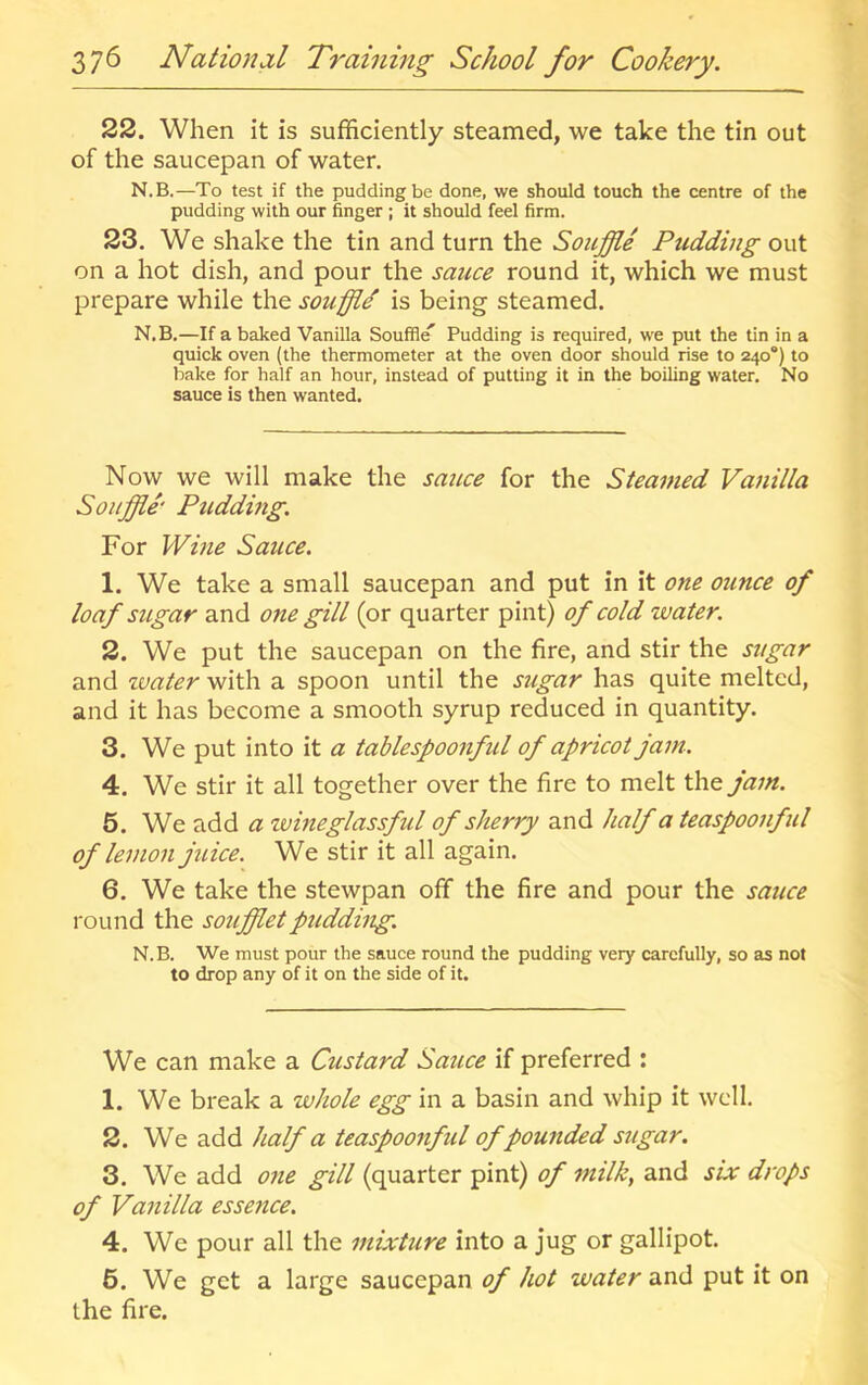 22. When it is sufficiently steamed, we take the tin out of the saucepan of water. N.B.—To test if the pudding be done, we should touch the centre of the pudding with our finger ; it should feel firm. 23, We shake the tin and turn the Souffle Pudding out on a hot dish, and pour the sauce round it, which we must prepare while the souffle' is being steamed. N.B.—If a baked Vanilla Souffle^ Pudding is required, we put the tin in a quick oven (the thermometer at the oven door should rise to 240“) to bake for half an hour, instead of putting it in the boiling water. No sauce is then wanted. Now we will make the sauce for the Steamed Vanilla Souffle' Pudding. For Wine Sauce. 1. We take a small saucepan and put in it one ounce of loaf sugar and one gill (or quarter pint) of cold water. 2. We put the saucepan on the fire, and stir the sugar and zvater with a spoon until the stigar has quite melted, and it has become a smooth syrup reduced in quantity. 3. We put into it a tablespoonful of apricot jam. 4. We stir it all together over the fire to melt the jam. 5. We add a tvineglassful of sherry and half a teaspoonful of lemon juice. We stir it all again. 6. We take the stewpan off the fire and pour the sauce round the souffletpudding. N.B. We must pour the sauce round the pudding very carefully, so as not to drop any of it on the side of it. We can make a Custard Sauce if preferred : 1. We break a whole egg in a basin and whip it well. 2. We add half a teaspoonful of pounded sugar. 3. We add one gill (quarter pint) of milk, and six drops of Vanilla essence. 4. We pour all the mixture into a jug or gallipot. 6. We get a large saucepan of hot water and put it on the fire.