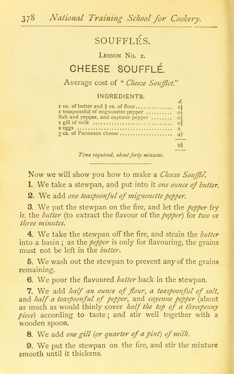 SOUFFLES. Lesson No. 2. CHEESE SOUFFLE Average cost of “ Cheese SonffleC INGREDIENTS. I oz. of butter and J oz. of flour I teaspoonful of mignonette pepper . Salt and pepper, and cayenne pepper 1 gill of milk 2 eggs 3 cz. of Parmesan cheese d. ol i 0} 4^ 94 Time required, about forty minutes. Now we will show you how to make a Cheese Souffle. 1. We take a stewpan, and put into it one ounce of butter. 2. We add one teaspoonful of mignonette pepper. 3. We put the stewpan on the fire, and let the pepper fry ir, the butter (to extract the flavour of the pepper) for two or three minutes. 4. We take the stewpan off the fire, and strain the butter into a basin ; as the pepper is only for flavouring, the grains must not be left in the butter. 6. We wash out the stewpan to prevent any of the grains remaining. 6. We pour the flavoured butter back in the stewpan. 7. We add half an ounce of flour^ a teaspoonful of salt, and half a teaspoonful of pepper, and cayenne pepper (about as much as would thinly cover half the top of a threepenny piece) according to taste; and stir well together with a wooden spoon. 8. We add one gill {or quarter of a pint) of milk. 9. We put the stewpan on the fire, and stir the mixture smooth until it thickens.