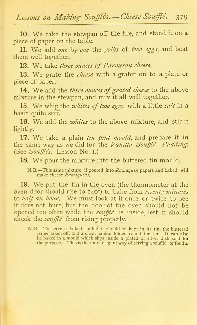 10. We take the stewpan off the fire, and stand it on a piece of paper on the table. 11. We add one by one the yolks of two eggs, and beat them well together. 12. We take three ounces of Parmesan cheese. 13. We grate the cheese with a grater on to a plate or piece of paper. 14. We add the three ounces of grated cheese to the above mixture in the stewpan, and mix it all well together. 15. We whip the whites of two eggs with a little salt in a basin quite stiff. 16. We add the whites to the above mixture, and stir it lightly. 17. We take a plain tin pint moidd, and prepare it in the same way as we did for the Vanilla Souffle Pudding. (See Souffle's, Lesson No. i.) 18. We pour the mixture into the buttered tin mould. N.B.—This same mixture, if poured into Ramaquin papers and baked, will make cheese Ramaquins. 19. We put the tin in the oven (the thermometer at the oven door should rise to 240°) to bake from twenty minutes to half an hour. We must look at it once or twice to see it does not burn, but the door of the oven should not be opened too often while the sotiffl^ is inside, lest it should check the souffli from rising properly. N.B.—To serve a baked souffle it should be kept in its tin, the buttered paper taken off, and a clean napkin folded round the tin. It can also be baked in a mould which slips inside a plated or silver dish sold for tlie purpose. This is the more elegant way of serving a souffle or fondu.