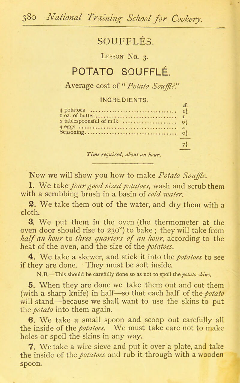 SOUFFLES. Lesson No. 3. POTATO SOUFFLI Average cost of “ Potato SouffltC INGREDIENTS. d. 4 potatoes 1 oz. of butter i 2 tablespoonsful of milk o} 4 eggs 4 Seasoning 7i Time required, about an hour. Now we will show you how to make Potato Souffle. 1. We take four good sized potatoes, wash and scrub them with a scrubbing brush in a basin of cold zuater. 2. We take them out of the water, and dry them with a cloth. 3. We put them in the oven (the thermometer at the oven door should rise to 230°) to bake; they will take from half an hour to three quarters of an hour, according to the heat of the oven, and the size of the potatoes. 4. Wc take a skewer, and stick it into the potatoes to see if they are done. They must be soft inside. N.B.—This should be carefully done so as not to spoil the potato skins. 6. When they are done we take them out and cut them (with a sharp knife) in half—so that each half of the potato will stand—because we shall want to use the skins to put the potato into them again. 6. We take a small spoon and scoop out carefully all the inside of the potatoes. We must take care not to make holes or spoil the skins in any way. 7. We take a wire sieve and put it over a plate, and take the inside of the potatoes and rub it through with a wooden spoon.