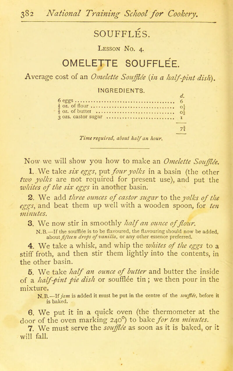 SOUFFLES. Lesson No. 4. OMELETTE SOUFFLEE. Average cost of an Omelette Soufflee {in a half-pint dish). INGREDIENTS. d. 6 eggs 6 i oz. of flour Of |oz. ofbuttet 3 ozs. castor sugar i Time required, about half an hour. Now we will show you how to make an Omelette Soujfflie. 1. We take six eggs, put four yolks in a basin (the other Hvo yolks are not required for present use), and put the whites of the six eggs in another basin. 2. We add three ounces of castor sugar to the yolks of the eggs, and beat them up well with a wooden spoon, for ten minutes. 3. We now stir in smoothly half an ounce of flour. N.B.—If the soufflee is to be flavoured, the flavouring should now be added, about fiftee7i drops of vanilla, or any other essence preferred. 4. We take a whisk, and whip the whites of the eggs to a stiff froth, and then stir them lightly into the contents, in the other basin. 5. We take half an ounce of butter and butter the inside of a half-pint pie dish or soufflee tin; we then pour in the mixture. N.B.—\(jam is added it must be put in the centre of the soufflie, before it is baked. 6. We put it in a quick oven (the thermometer at the door of the oven marking 240°) to bake for ten minutes. 7. We must serve the soufflee as soon as it is baked, or it will fall.