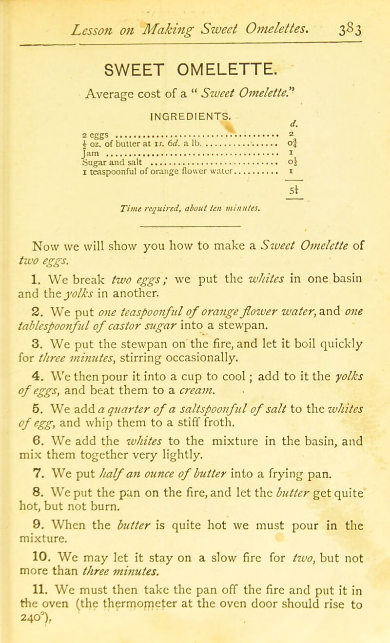 SWEET OMELETTE. Average cost of a “ Sweet Omelettel' INGREDIENTS, 2 eggs 2 J oz. of butter at is. 6d. a lb ■ oj Jam I Sugar and salt oj I teaspoonful of orange flower water i Si Time required, about ten minutes. Now we will show you how to make a Sweet Omelette of tivo eggs. 1. We break two eggs; we put the wJtites in one basin and the j’o/As in another. 2. We put one tcaspoonfiil of orange flower water, and one tablespoonfid of castor sugar into a stewpan. 3. We put the stewpan on the fire, and let it boil quickly for three minutes, stirring occasionally. 4. We then pour it into a cup to cool; add to it the yolks of eggs, and beat them to a cream. 5. We add a qrtarter of a saltspoonful of salt to the zvhites of egg, and whip them to a stiff froth. 6. We add the whites to the mixture in the basin, and mix them together very lightly, 7. We put half an ounce of butter into a frying pan. 8. We put the pan on the fire, and let the butter get quite“ hot, but not burn. 9. When the butter is quite hot we must pour in the mixture. 10. We may let it stay on a slow fire for two, but not more than three minutes. 11. We must then take the pan off the fire and put it in the oven (the thermonjeter at the oven door should rise to 240T