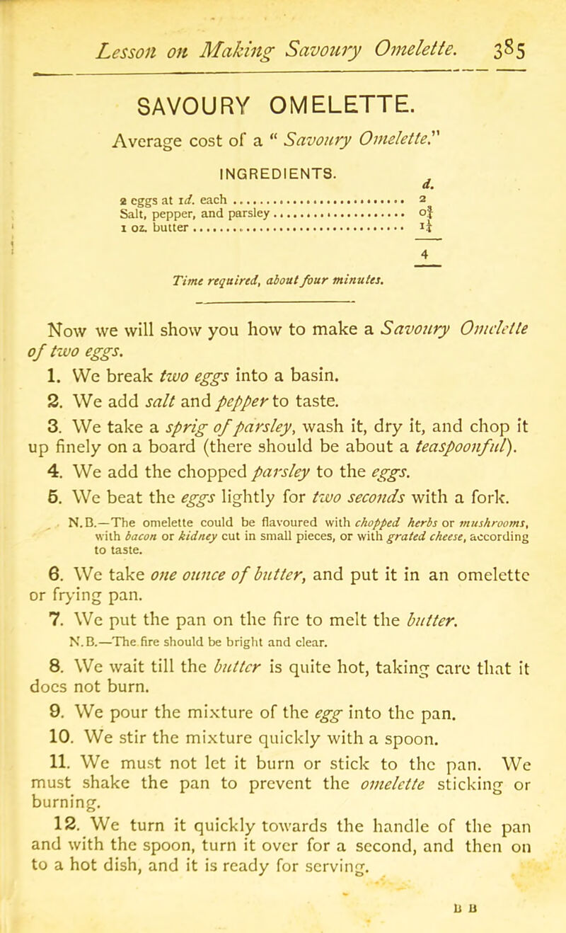 SAVOURY OMELETTE. Average cost of a “ Savoury Omelette. INGREDIENTS. 2 eggs at id. each 2 Salt, pepper, and parsley oj 1 oz. butter li Time required, about four minutes. Now we will show you how to make a Savoury Omelette of two eggs. 1. We break tivo eggs into a basin. 2. We add salt and pepper to taste. 3. We take a sprig of parsley, wash it, dry it, and chop it up finely on a board (there should be about a teaspoonfiil). 4. We add the chopped parsley to the eggs. 5. We beat the eggs lightly for tzvo seconds with a fork. N. B.—The omelette could be flavoured with chopped herbs or mushrooms, with bacon or kidney cut in small pieces, or with grated cheese, according to taste. 6. We take one oitnce of butter, and put it in an omelette or flying pan. 7. We put the pan on the fire to melt the butter. N.B.—The fire should be bright and clear. 8. We wait till the butter is quite hot, taking care that it docs not burn. 9. We pour the mixture of the egg into the pan. 10. We stir the mixture quickly with a spoon. 11. We must not let it burn or stick to the pan. We must shake the pan to prevent the omelette sticking or burning. 12. We turn it quickly towards the handle of the pan and with the spoon, turn it over for a second, and then on to a hot dish, and it is ready for serving. b u