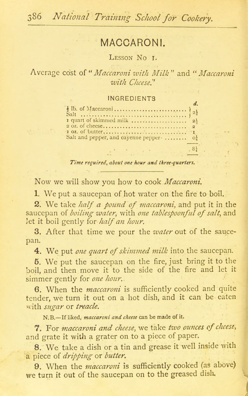 MACCARONI. Lesson No t. Average cost of “ Maccaroni tvith Milk ” and “ Maccaroni with dice set' INGREDIENTS i lb. of ^^accaro^li Salt 1 quart of skimmed milk 2 01. of cheese 1 oz. of butter ■ Salt and pepper, and cayenne jicppcr- Time required, about one hour and three-quarters. Now we will show you how to cook Maccaroni. 1. We put a saucepan of hot water on the fire to boil. 2. We take half a poitnd of maccaroni, and put it in the saucepan of boiling water, with one tahlespoonful of salt, and let it boil gently for half an hour. 3. After that time we pour the ivater out of the sauce- pan. 4. We put one quart of skimmed milk into the saucepan. 5. We put the saucepan on the fire, just bring it to the boil, and then move it to the side of the fire and let it simmer gently for one hour. 6. When the maccaroni is sufficiently cooked and quite tender, we turn it out on a hot dish, and it can be eaten with sugar or treacle. N.B.—If liked, maccaroni and cheese can be made of it. 7. For maccaroni and cheese, we take two ounces of cheese, and grate it with a grater on to a piece of paper. 8. We take a dish or a tin and grease it well inside with a piece of dripping or butter. 9. When the maccaroni is sufficiently cooked (as above) we turn it out of the saucepan on to the greased dish.