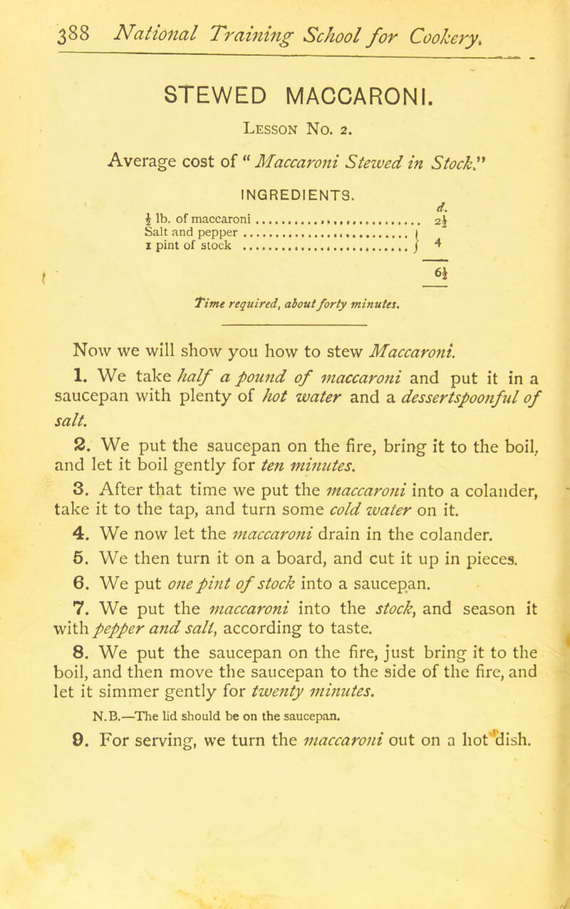 STEWED MACCARONI. Lesson No. 2. Average cost of “ Maccaroni Stewed in Stocky INGREDIENTS. J lb. of maccaroni Salt and pepper ., I pint of stock .. d. 2J Time required, aboutforty minutes. Now we will show you how to stew Maccaroni. 1. We take half a pound of maccarotti and put it in a saucepan with plenty of hot water and a dessertspoonftil of salt. 2. We put the saucepan on the fire, bring it to the boil, and let it boil gently for ten minutes. 3. After that time we put the maccaroni into a colander, take it to the tap, and turn some cold ivater on it. 4. We now let the maccarotti drain in the colander. 5. We then turn it on a board, and cut it up in pieces. 6. We put one pint of stock into a saucepan. 7. We put the maccaroni into the stocky and season it with pepper and salt, according to taste. 8. We put the saucepan on the fire, just bring it to the boil, and then move the saucepan to the side of the fire, and let it simmer gently for twenty minutes. N.B.—^The lid should be on the saucepan. 0. For serving, we turn the maccaroni out on a hot'^dish.