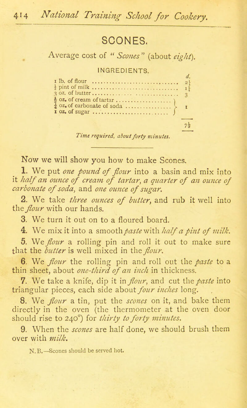 SCONES. Average cost of “ Scones ” (about eight). INGREDIENTS I lb. of flour ^ pint of milk 3 oz. of butter § oz, of cream of tartar I oz. of carbonate of soda I oz. of sugar /il Time required, about forty minutes. Now we will show you how to make Scones. 1. We put one pound of flour into a basin and mix into it half an otince of cream of tartar, a quarter of an ounce of carbonate of soda, and one ounce of sugar. 2. We take three ounces of butter, and rub it well into the flour with our hands. 3. We turn it out on to a floured board. 4. We mix it into a smooth paste with half a pint of milk. 5. We flour a rolling pin and roll it out to make sure that the butter is well mixed in the flour. 6. We floitr the rolling pin and roll out the paste to a thin sheet, about one-third of an inch in thickness. 7. We take a knife, dip it in flour, and cut the paste into triangular pieces, each side about four inches long. 8. We flour a tin, put the scones on it, and bake them directly in the oven (the thermometer at the oven door should rise to 240°) for thirty to forty minutes. 9. When the scones are half done, we should brush them over with milk. N.B.—Scones should be served hot.