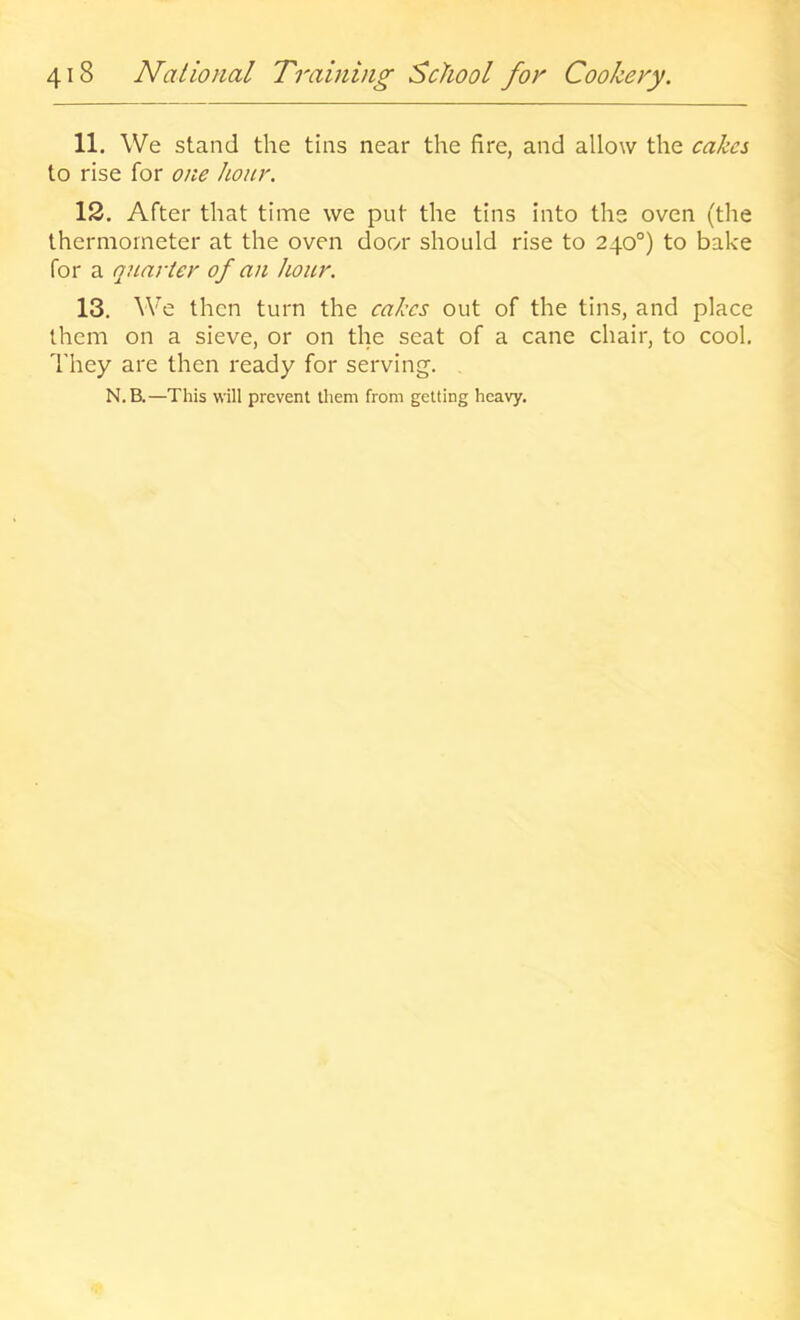 11. We stand the tins near the fire, and allow the cakes to rise for one hour. 12. After that time we put the tins into the oven (the thermometer at the oven door should rise to 240°) to bake for a quarter of an hour. 13. We then turn the cakes out of the tins, and place them on a sieve, or on the seat of a cane chair, to cool. They are then ready for serving. N.B.—This will prevent them from getting heavy.