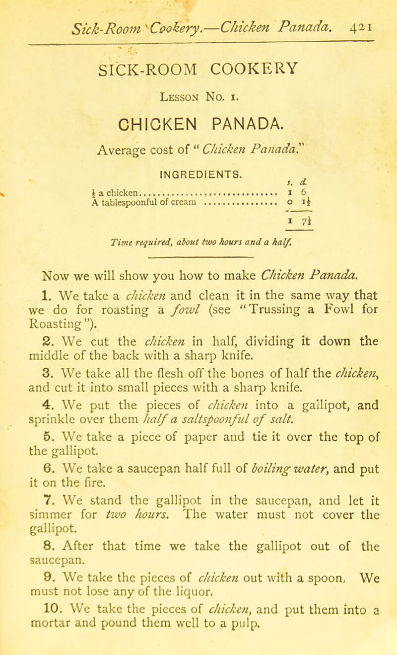 SI'CK-PLOOM COOKERY Lesson No. i. CHICKEN PANADA. Average cost of “ Chicken Panada. INGREDIENTS. s, d I a chicken i 6 A tablespoonful of cream o li I Time required, about two hours and a half. Now we will show you how to make Chicken Panada. 1. We take a chicken and clean it in the same way that we do for roasting a fozvl (see “Trussing a Fowl for Roasting ”), 2. We cut the cJticken in half, dividing it down the middle of the back with a sharp knife. 3. We take all the flesh off the bones of half the chicken, and cut it into small pieces with a sharp knife. 4. We put the pieces of chicken into a gallipot, and sprinkle over them half a saltspoonful of salt. 5. We take a piece of paper and tie it over the top of the gallipot. 6. We take a saucepan half full of boiling water, and put it on the fire. 7. We stand the gallipot in the saucepan, and let it simmer for two hours. The water must not cover the gallipot. 8. After that time we take the gallipot out of the saucepan. 9. We take the pieces of chicken out with a spoon, We must not lose any of the liquor. 10. We take the pieces of chicken, and put them into a mortar and pound them well to a pulp.