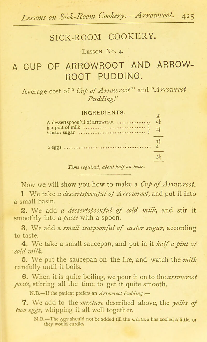 SICK-ROOM COOKERY. Lesson No. 4. A CUP OF ARROWROOT AND ARROW- ROOT PUDDING. Average cost of “ Cup of ArroivvooV and “Arroivroot PuddingP INGREDIENTS. A dessertspoonful of arrowroot oj \ a pint of milk f ji Castor sugar j I2 2 eggs if Time required, about half ati hour. Now we will show you how to make a Cup of Arroivroot. 1. We take a dessertspoonful of Arrowroot, and put it into a small basin. 2. We add a dessertspoonful of cold milk, and stir it smoothly into a paste with a spoon. 3. We add a small teaspoonful of castor sugar, according to taste. 4. We take a small saucepan, and put in it half a pint of cold milk. 5. We put the saucepan on the fire, and watch the milk carefully until it boils. 6. When it is quite boiling, we pour it on to the arroivroot paste, stirring all the time to get it quite smooth. N.B.—If the patient prefers an Arrowroot Pudding:— 7. We add to the mixture described above, the yolks of two eggs, whipping it all well together. N.B.—The egp should not be added till the mixture has cooled a little, or they would curdle.