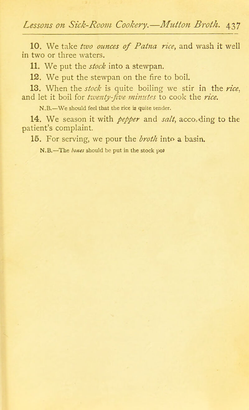 10. We take izvo otmces of Patna rice, and wash it well in two or three waters. 11. We put the stock into a stewpan. 12. We put the stewpan on the fire to boil. 13. When the stock is quite boiling we stir in the rice, and let it boil for tzventy-five minutes to cook the rice. N.B.—We should feel that the rice is cjuite lender. 14. We season it with pepper and salt, according to the patient’s complaint. 15. For serving, we pour the broth into a basin. N.B.—The botus should be put in the stock pot