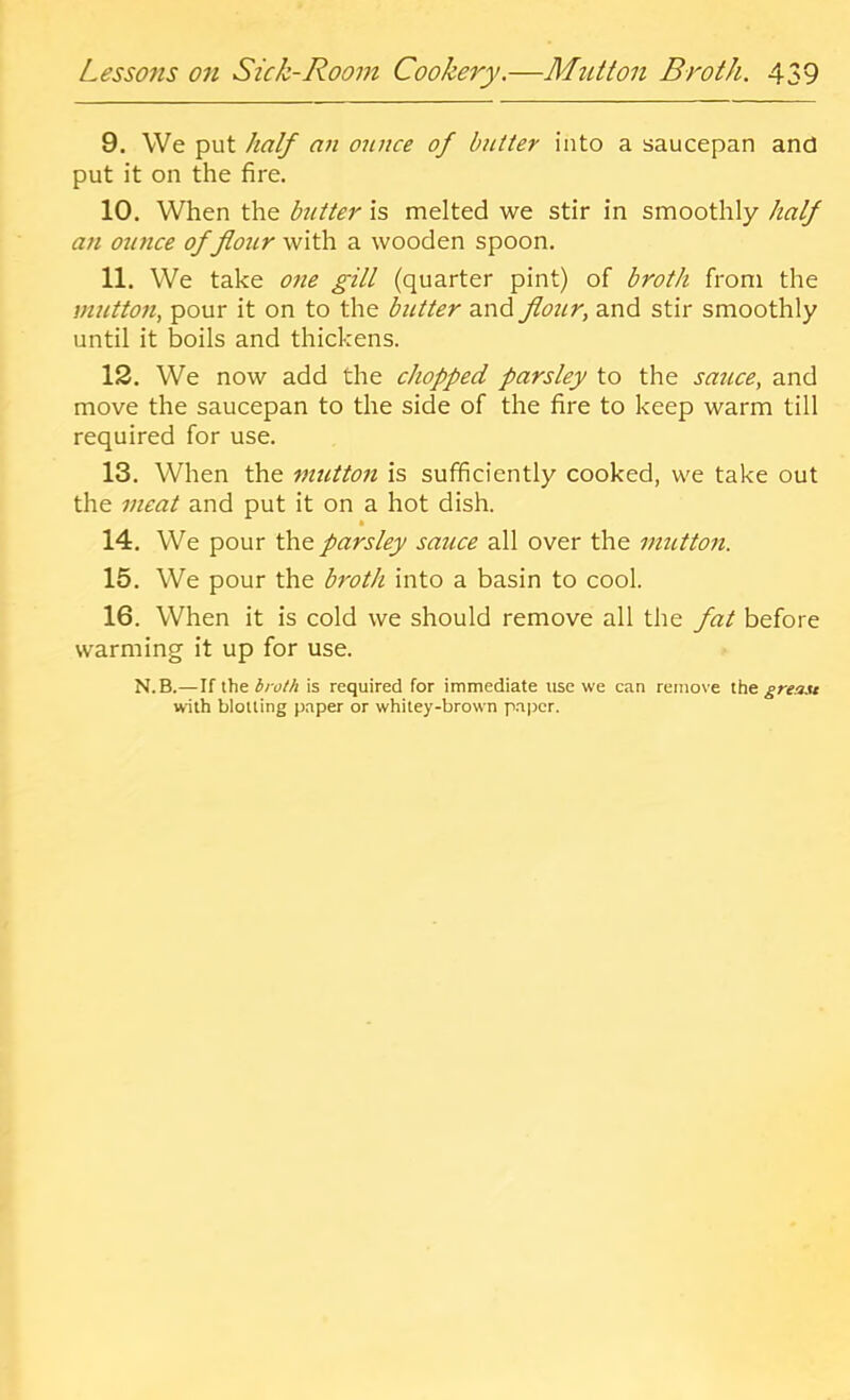 9. We put half an oiince of butter into a saucepan and put it on the fire. 10. When the hitter is melted we stir in smoothly half an ounce of flour with a wooden spoon. 11. We take one gill (quarter pint) of broth from the mutton, pour it on to the butter and flour, and stir smoothly until it boils and thickens. 12. We now add the chopped parsley to the sauce, and move the saucepan to the side of the fire to keep warm till required for use. 13. When the mutton is sufficiently cooked, we take out the meat and put it on a hot dish. * 14. We pour 'Cao. parsley sauce all over the mutton. 15. We pour the broth into a basin to cool. 16. When it is cold we should remove all the fat before warming it up for use. N.B.—If the broth is required for immediate use we can remove the greait with blotting p.nper or whitey-brown paper.