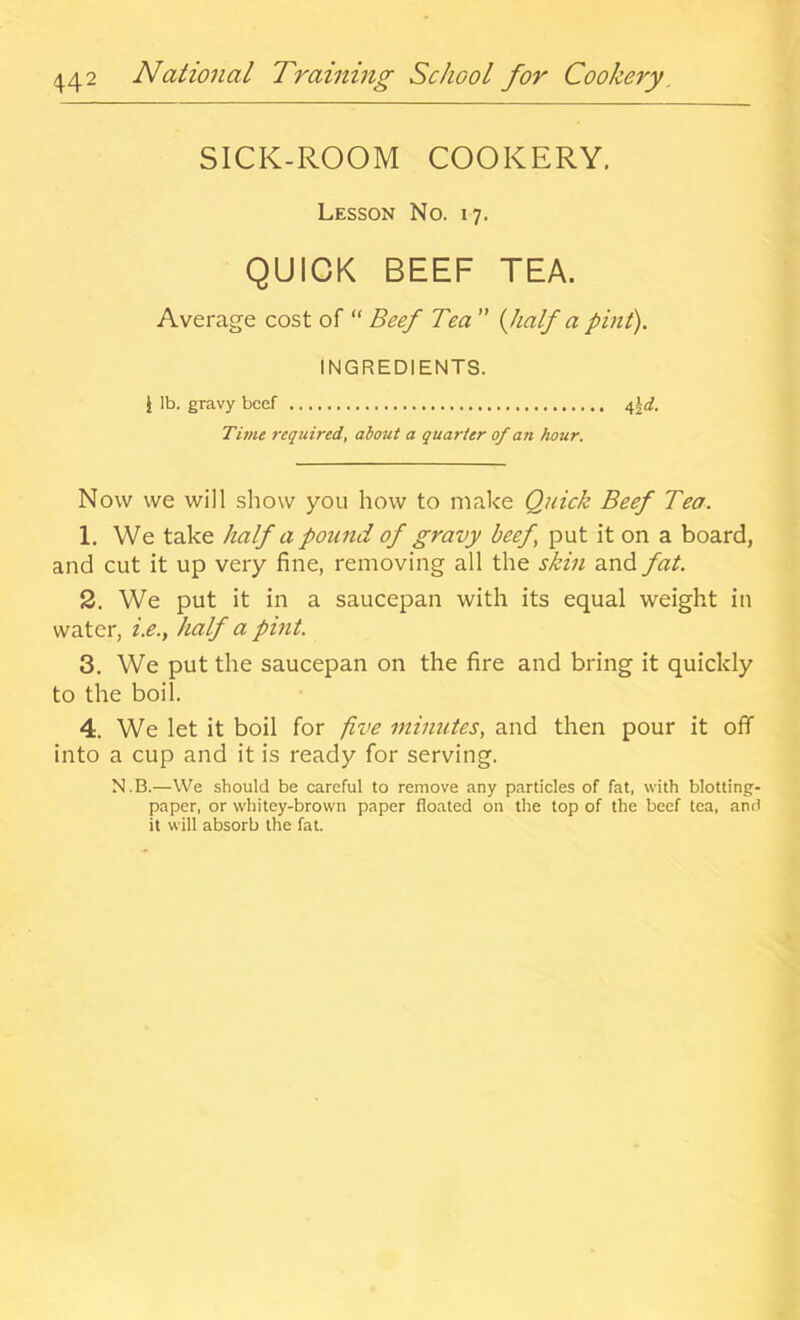 SICK-ROOM COOKERY. Lesson No. 17. QUICK BEEF TEA. Average cost of “ Beef Tea ” {half a pint). INGREDIENTS. i lb. gravy beef Time required, about a quarter of an hour. Now vve will show you how to make Quick Beef Tea. 1. We take half a pound of gravy beef^ put it on a board, and cut it up very fine, removing all the skin and fat. 2. We put it in a saucepan with its equal weight in water, i.e., half a pint. 3. We put the saucepan on the fire and bring it quickly to the boil. 4. We let it boil for five minutes, and then pour it off into a cup and it is ready for serving. N.B.—We should be careful to remove any particles of fat, with blotting- paper, or whitey-brown paper floated on the top of the beef tea, and it will absorb the fat.