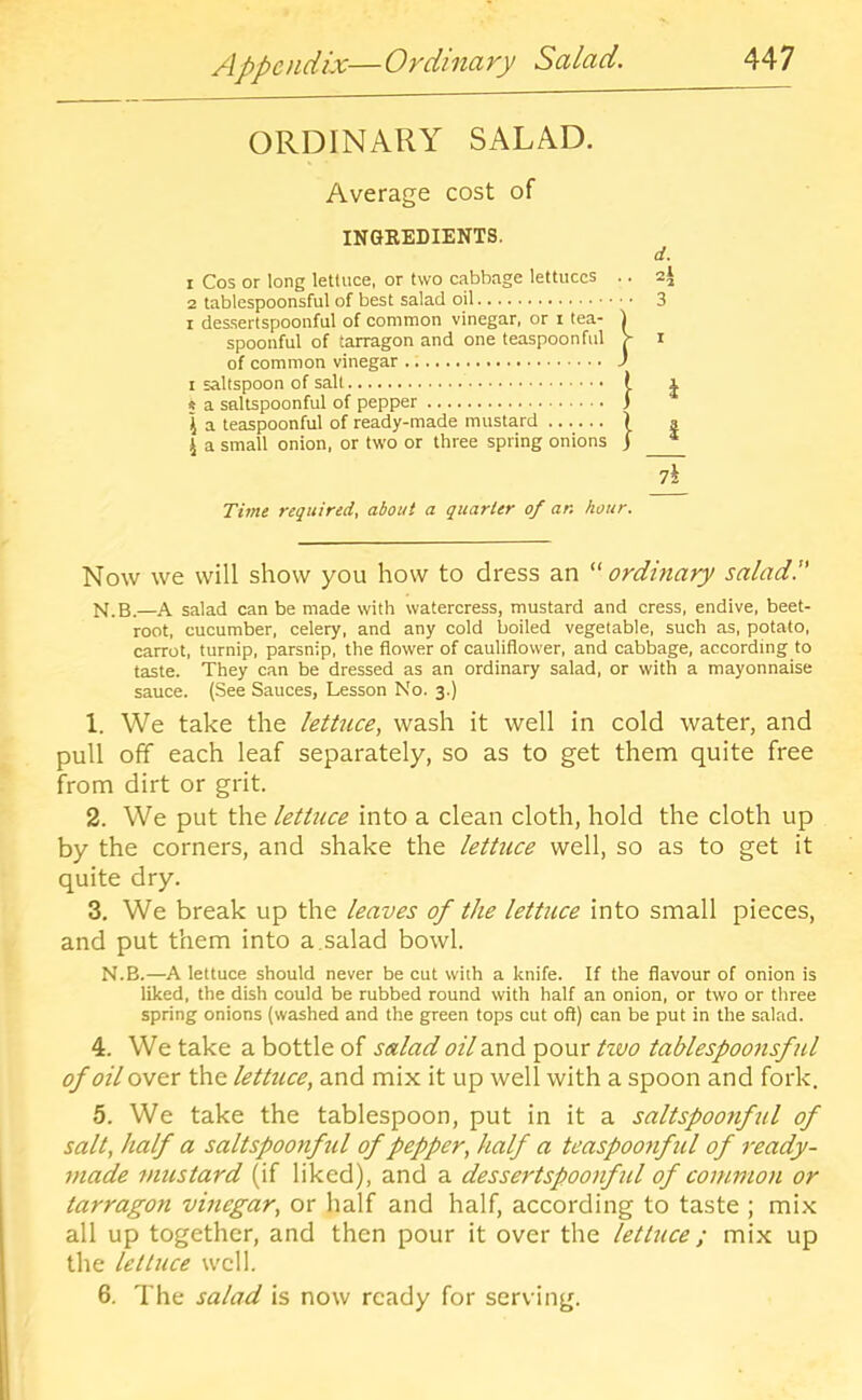 ORDINARY SALAD. Average cost of INGREDIENTS. 1 Cos or long lettuce, or two cabbage lettuces .. 2 tablespoonsful of best salad oil I des.sertspoonful of common vinegar, or i tea- | spoonful of tarragon and one teaspoon ful > of common vinegar J I saltspoon of salt t 5 a saltspoonful of pepper j \ a teaspoonful of ready-made mustard | I a small onion, or two or three spring onions j d. ol ‘*'2 3 I i i 7i Time required, about a quarter of an hour. Now we will show you how to dress an ordinary salad!' N.B.—A salad can be made with watercress, mustard and cress, endive, beet- root, cucumber, celery, and any cold boiled vegetable, such as, potato, carrot, turnip, parsnip, the flower of cauliflower, and cabbage, according to taste. They can be dressed as an ordinary salad, or with a mayonnaise sauce. (See Sauces, Lesson No. 3.) 1. We take the lettuce, wash it well in cold water, and pull off each leaf separately, so as to get them quite free from dirt or grit. 2. We put the lettuce into a clean cloth, hold the cloth up by the corners, and shake the lettuce well, so as to get it quite dry. 3. We break up the leaves of the letUice into small pieces, and put them into a.salad bowl. N.B.—A lettuce should never be cut with a knife. If the flavour of onion is liked, the dish could be rubbed round with half an onion, or two or three spring onions (washed and the green tops cut ofl) can be put in the salad. 4. We take a bottle of salad oil and pour tivo tablespoonsful of oil over the lettuce, and mix it up well with a spoon and fork. 5. We take the tablespoon, put in it a saltspoo7iful of salt, half a saltspoonful of pepper, half a teaspoonful of ready- tnade mustard (if liked), and a dessertspoofful of common or tarragon vinegar, or half and half, according to taste ; mix all up together, and then pour it over the lettuce; mix up the lettuce well. 6. The salad is now ready for serving.