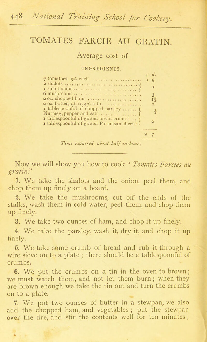 TOMATES FARCIE AU GRATIN. Average cost of INGREDIENTS. s. d. 7 tomatoes, yi. eacli i g 2 shalots I 1 small onion j ^ 6 mushrooms ' 3 2 oz. chopped ham i| 2 oz. butter, at ir. 4^. a lb 2 I tablespoonful of chopped parsley ) ^ Nutmeg, pepper and salt ) * I tablespoonful of grated bread-crumbs .. ) I tablespoonful of grated Parmasan cheese ) ^ 2 7 Time required, about half-an-hour. Now we will show you how to cook  Tomates Farcies an gratin.” 1. We take the shalots and the onion, peel them, and chop them up finely on a board. 2. We take the mushrooms, cut off the ends of the stalks, wash them in cold water, peel them, and chop them up finely. 3. We take two ounees of ham, and chop it up finely. 4. We take the parsley, wash it, dry it, and chop it up finely. 5. We take some crumb of bread and rub it through a wire sieve on to a plate; there should be a tablespoonful of crumbs. 6. We put the crumbs on a tin in the oven to brown ; we must watch them, and not let them burn ; when they are brown enough we take the tin out and turn the crumbs on to a plate. 7. We put two ounces of butter in a stewpan, we also add the chopped ham, and vegetables ; put the stewpan over the fire, and stir the contents well for ten minutes ;