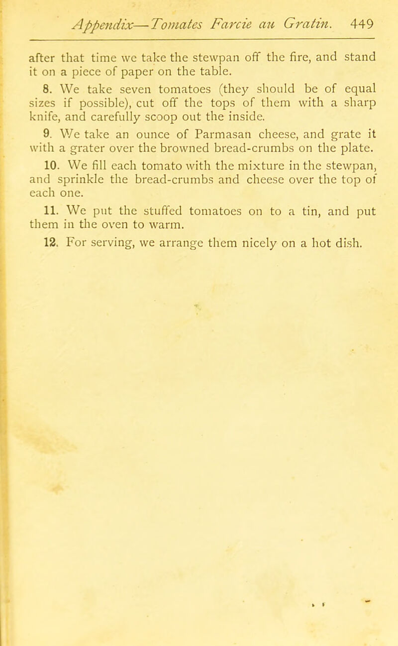 after that time we take the stewpan off the fire, and stand it on a piece of paper on the table. 8. We take seven tomatoes (they should be of equal sizes if possible), cut off the tops of them with a sharp knife, and carefully scoop out the inside. 9. We take an ounce of Parmasan cheese, and grate it with a grater over the browned bread-crumbs on the plate. 10. We fill each tomato with the mixture in the stewpan, and sprinkle the bread-crumbs and cheese over the top of each one. 11. We put the stuffed tomatoes on to a tin, and put them in the oven to warm. 12. For serving, we arrange them nicely on a hot dish.