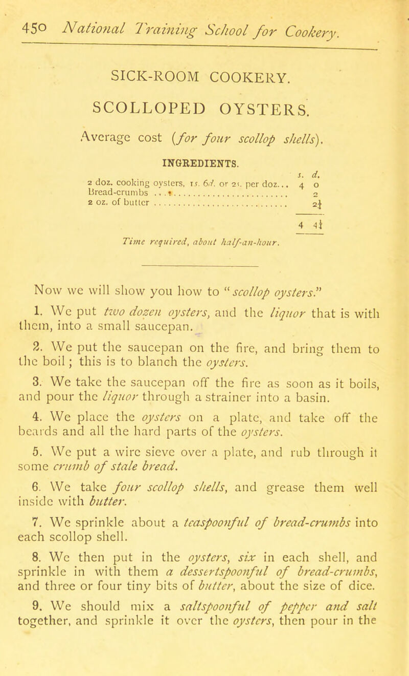 45^ ctti07icLl '17'citiizii^ School _fo'y Cookcvy. SICK-ROOM COOKERY. SCOLLOPED OYSTERS .Average cost {for four scollop shells). INGEEDIENTS. s. d. 2 doz. cooking oysters, ir. 6d. or 2<. per doz... 40 Bread-crumbs ...» 2 2 oz. of butter 2J 4 li Time required, about half-an-hour. Now we will show you how to ''scollop oystersP 1. VVe put tzvo dozen oysters, and the liquor that is with them, into a small saucepan. 2. We put the saucepan on the fire, and bring them to the boil; this is to blanch the oysters. 3. We take the saucepan off the fire as soon as it boils, and pour the liquor through a strainer into a basin. 4. We place the oysters on a plate, and take off the beards and all the hard parts of the oysters. 5. We put a wire sieve over a plate, and rub through it some erttmb of stale bread. 6. We take four scollop shells, and grease them well inside with butter. 7. We sprinkle about a teaspoonful of bread-crumbs into each scollop shell. 8. We then put in the oysters, six in each shell, and sprinkle in with them a dessertspoonful of bread-crumbs, and three or four tiny bits of butter, about the size of dice. 9. We should mix a saltspoonful of pepper and salt together, and sprinkle it over the oysters, then pour in the